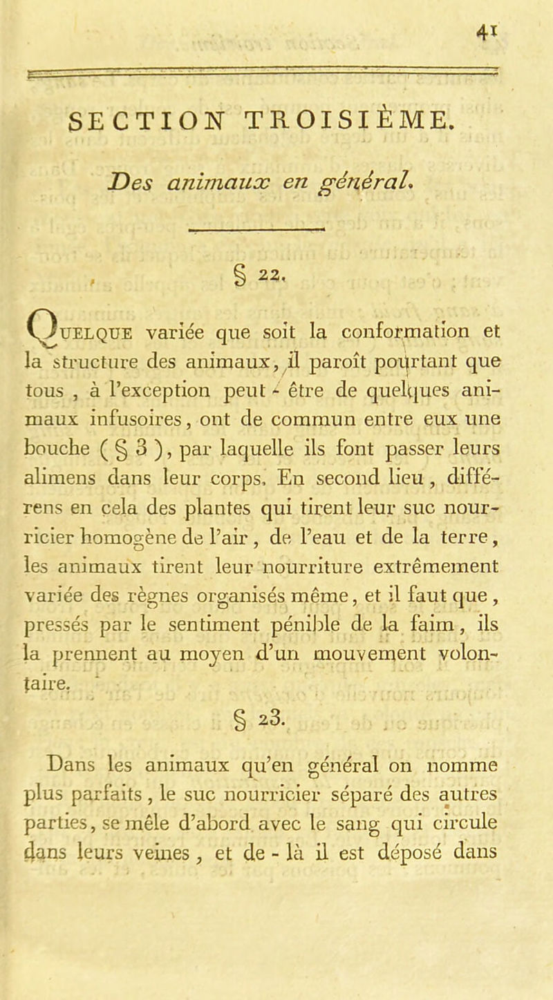 SECTION TROISIÈME. Des animaux en généraL 41 S 22, (Quelque variée que soit la conformation et la structure des animaux, il paroît pourtant que tous , à l’exception peut - être de quelques ani- maux infusoires, ont de commun entre eux une bouche ( § 3 ), par laquelle ils font passer leurs alimens dans leur corps. En second lieu , diffé- rens en cela des plantes qui tirent leur suc nour- ricier homogène de l’air , de l’eau et de la terre, les animaux tirent leur nourriture extrêmement variée des règnes organisés même, et il faut que , pressés par le sentiment péniJde de la faim, ils la prennent au moyen d’un mouvement volon- taire, § 23. Dans les animaux qu’en général on nomme plus parfaits, le suc nourricier séparé des autres parties, se mêle d’abord avec le sang qui circule dans leurs veines , et de - là il est déposé dans