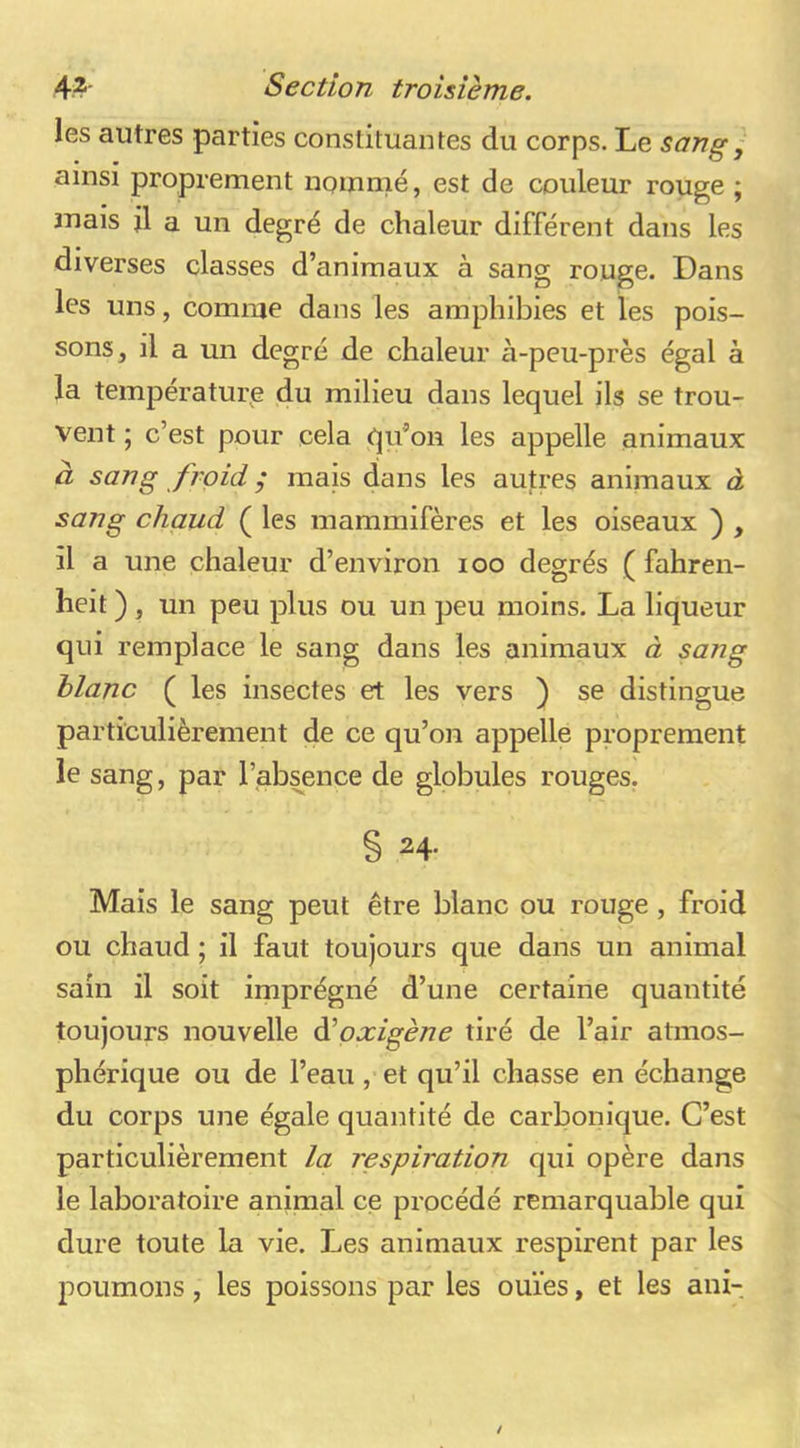 les autres parties constituantes du corps. Le sang, ainsi proprement nommé, est de couleur rouge ; mais jl a un degré de chaleur différent dans les diverses classes d’animaux à sang rouge. Dans les uns, comme dans les amphibies et les pois- sons, il a un degré de chaleur à-peu-près égal à la température du milieu dans lequel ils se trou- vent ; c’est pour cela qu’on les appelle animaux à sang froid ; mais dans les autres animaux à sang chaud ( les mammifères et les oiseaux ) , il a une chaleur d’environ loo degrés ( fahren- heit ) , un peu plus ou un peu moins. La liqueur qui remplace le sang dans les animaux à sang blanc ( les insectes et les vers ) se distingue particulièrement de ce qu’on appelle proprement le sang, par l’absence de globules rouges, § 24. Mais le sang peut être blanc ou rouge, froid ou chaud ; il faut toujours que dans un animal sain il soit imprégné d’une certaine quantité toujours nouvelle àèoxigène tiré de l’air atmos- phérique ou de l’eau, et qu’il chasse en échange du corps une égale quantité de carbonique. C’est particulièrement la respiration qui opère dans le laboratoire animal ce procédé remarquable qui dure toute la vie. Les animaux respirent par les poumons, les poissons par les ouïes, et les ani-