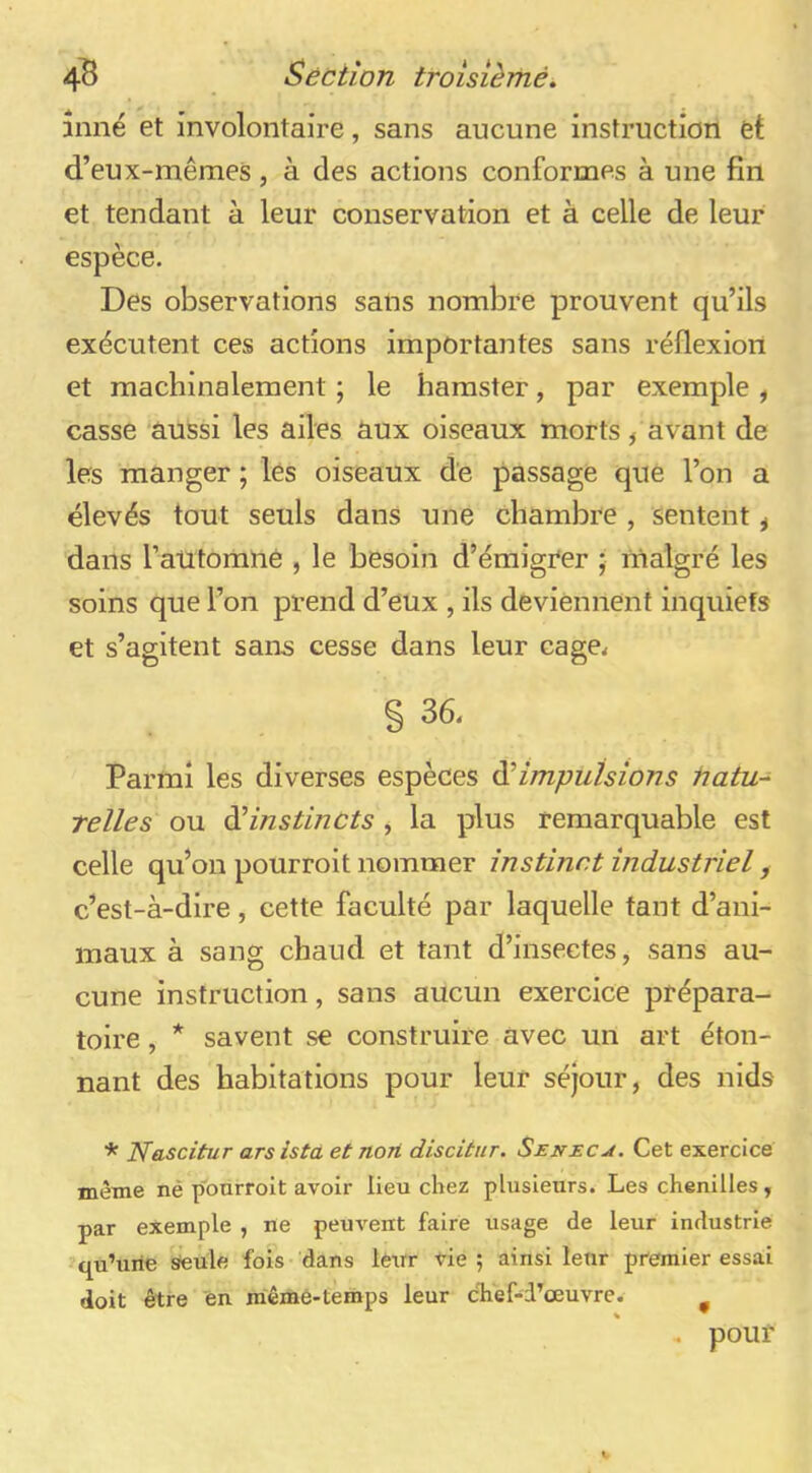 inné et involontaire, sans aucune instruction et d’eux-mêmes, à des actions conformes à une fin et tendant à leur conservation et à celle de leur espèce. Des observations sans nombre prouvent qu’ils exécutent ces actions importantes sans réflexion et machinalement ; le hamster, par exemple , casse aussi les ailes aux oiseaux morts, avant de les manger ; lés oiseaux de passage que l’on a élevés tout seuls dans une chambre , sentent, dans l’atitomné , le besoin d’émigi'er ; malgré les soins que l’on prend d’eux , ils deviennent inquiets et s’agitent sans cesse dans leur cage< § 36, Parmi les diverses espèces ^impulsions tiatu-^ relies ou àiinstincts , la plus remarquable est celle qu’on pourroit nommer instinct industriel, c’est-à-dire, cette faculté par laquelle tant d’ani- maux à sang chaud et tant d’insectes, sans au- cune instruction, sans aucun exercice prépara- toire , * savent se construire avec un art éton- nant des habitations pour leur séjour, des nids * Nascitur ars istà et non disciinr. Seneca. Cet exercice même nè p'ourroit avoir lieu chez plusieurs. Les chenilles, par exemple , ne peuvent faire usage de leur industrie qu’une steule fois dans lerrr vie ; ainsi leur premier essai doit être en même-temps leur cTief-d’œuvre. ^ . pouf