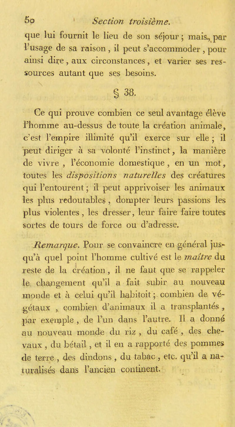 que lui fournit le lieu de son séjour ; mais., par l’usage de sa raison , il peut s’accommoder, pour ainsi dire, aux circonstances, et varier ses res- sources autant que ses besoins. § 38. Ce qui prouve combien ce seul avantage élève Fhomme au-dessus de toute la création animale, c’est l’empire illimité qu’il exerce sur elle ; il peut diriger à sa volonté l’instinct, la manière de vivre , l’économie domestique , en un mot, toutes les dispositions naturelles des créatures qui l’entourent ; il peut apprivoiser les animaux les plus redoutables , dompter leurs passions les plus violentes, les dresser, leur faire faire toutes sortes de tours de force ou d’adresse. Remarque. Pour se convaincre en général jus- qu’à quel point l’homme cultivé est le maître du reste de la création, il ne faut que se rappeler le changement qu’il a fait subir au nouveau monde et à celui qu’il habitoit ; combien de vé- gétaux , combien d’animaux il a transplantés , par exemple , de l’un dans l’autre. Il a donné au nouveau monde du riz , du café , des che- vaux , du bétail, et il en a rapporté des pommes de terre , des dindons , du tabac, etc. qu’il a na- turalisés dans l’ancipn continent.