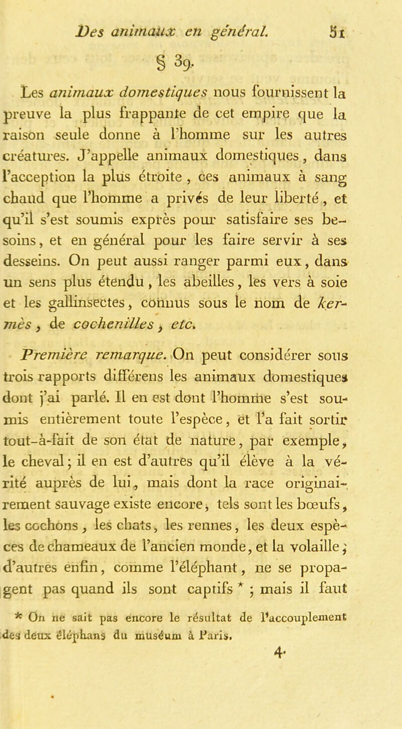 § 39.. Les animaux domestiques nous fournissent la preuve la plus frappante de cet empire que la raison seule donne à l’homme sur les autres créatures. J’appelle animaux domestiques, dans l’acception la plus étroite , ces animaux à sang chaud que l’homme a privés de leur liberté, et qu’il s’est soumis exprès pour satisfaire ses be- soins, et en général pour les faire servir à ses desseins. On peut aussi ranger parmi eux, dans un sens plus étendu , les abeilles, les vers à soie et les gallinsectes, connus sous le nom de ker- mès y de cochenilles y etc. Première remarque. On peut considérer sous trois rapports différens les animaux domestiques dont j’ai parlé. Il en est dont l’homiiie s’est sou- mis entièrement toute l’espèce, et l’a fait sortir tout-à-fait de son état de nature, par exemple, le cheval ; il en est d’autres qu’il élève à la vé- rité auprès de lui^ mais dont la race originai-, rement sauvage existe encore j tels sont les bœufs, les cochons, les chats, les rennes, les deux espè- ces de chameaux de l’ancien monde, et la volaille j d’autres enfin, comme l’éléphant, ne se propa- gent pas quand ils sont captifs * ; mais il faut * On ne sait pas encore le résultat de l’accouplement des déux êléphans du muséum à Paris. 4-