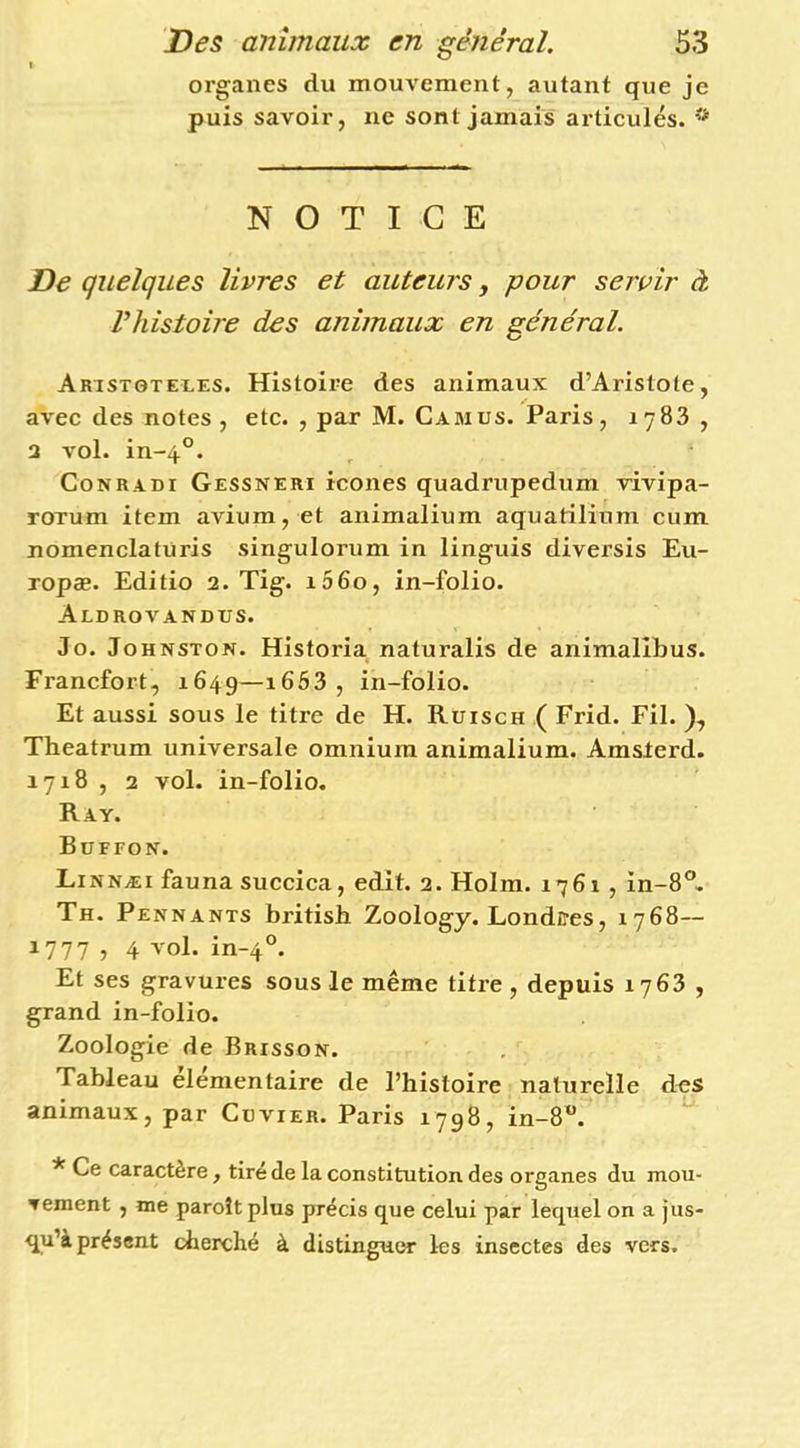 organes du mouvement, autant que je puis savoir, ne sont jamais articulés. NOTICE De quelques livres et auteurs, pour servir à riiistoire des animaux en général. Arist0tei-es. Histoire des animaux d’Aristote, avec des notes, etc. , par M. Camus. Paris, 1783 , 3 vol. in-4°. CoNRADi Gessneri icoiies quadrupedum rivipa- roTum item avium, et animalium aquatilinm cum nomenclatüris singulorum in linguis diversis Eu- Topæ. Editio 2. Tig. i56o, in-folio. Aldrovandus. Jo. Johnston. Historia naturalis de animalîbus. Francfort, 1649—1663 , in-folio. Et aussi sous le titre de H. Rüisch ( Frid. Fil. ), Theatrum universale omnium animalium. Amslerd. 1718 , 2 vol. in-folio. Ray. Büffon. Linnæi fauna succiea, edit. 2. Holm. 1761 , in-8®, Th. Pennants british Zoology. Londces, 1768— 1777 , 4 vol. in-4°. Et ses gravures sous le même titre , depuis 1763 , grand in-folio. Zoologie de Brisson. Tableau élémentaire de l’histoire naturelle des animaux, par Cuvier. Paris 1798, in-8‘*. * Ce caractère, tiré de la constitution des organes du mou- vement , me paroîtplus précis que celui par lequel on a jus- qu’à présent cherché à distinguer les insectes des vers.
