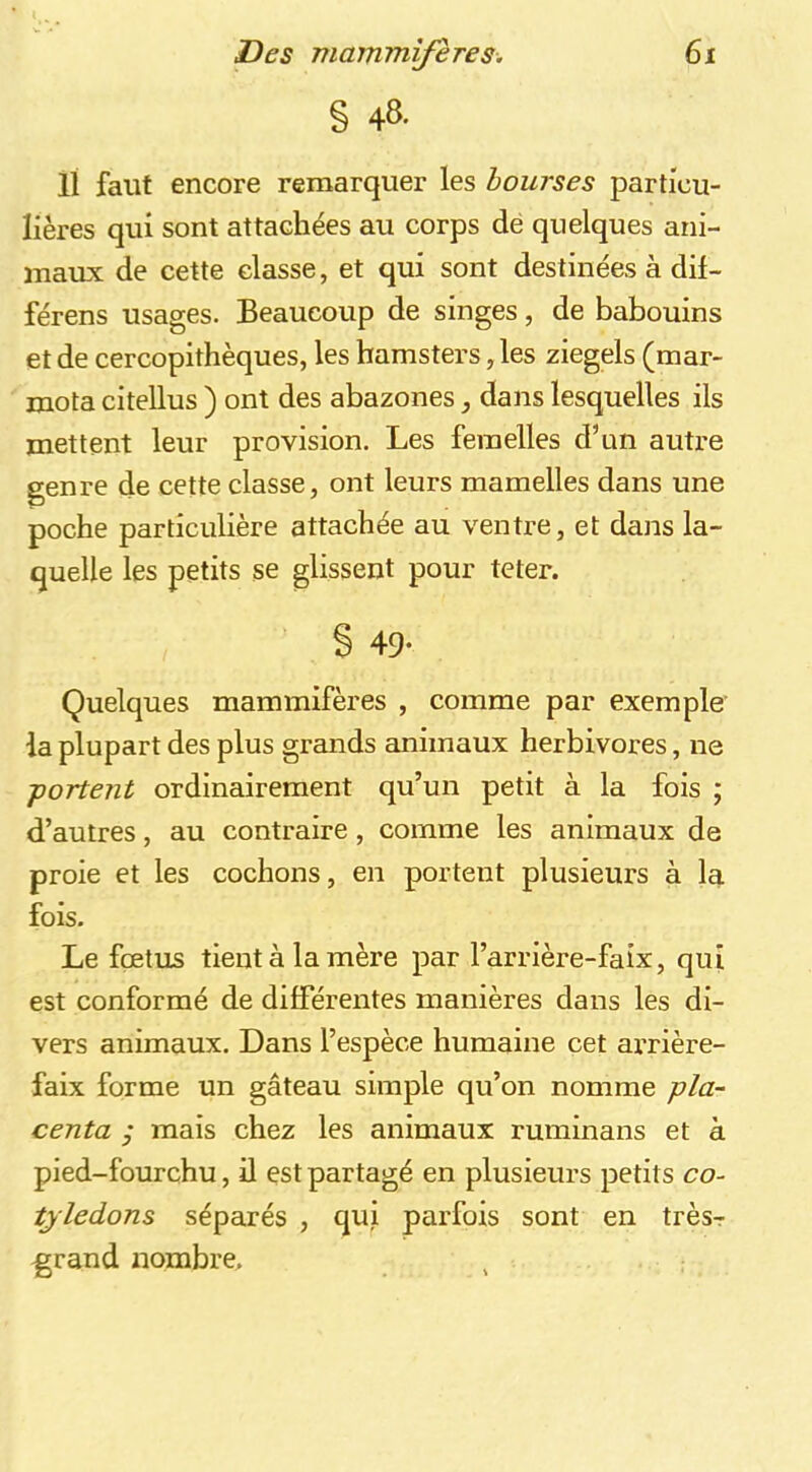 § 48- 11 faut encore remarquer les bourses particu- lières qui sont attachées au corps dé quelques ani- maux de cette classe, et qui sont destinées à dif- férens usages. Beaucoup de singes, de babouins et de cercopithèques, les hamsters, les ziegels (mar- mota citellus ) ont des abazones dans lesquelles ils mettent leur provision. Les femelles d’un autre genre de cette classe, ont leurs mamelles dans une poche particulière attachée au ventre, et dans la- quelle les petits se glissent pour teter. § 49- Quelques mammifères , comme par exemple la plupart des plus grands animaux herbivores, ne -portent ordinairement qu’un petit à la fois ; d’autres, au contraire, comme les animaux de proie et les cochons, en portent plusieurs à la fois. Le fœtus tient à la mère par l’arrière-faix, qui est conformé de différentes manières dans les di- vers animaux. Dans l’espèce humaine cet ai’rière- faix forme un gâteau simple qu’on nomme pla- centa j mais chez les animaux ruminans et à pied-fourchu, il est partagé en plusieurs petits co- tylédons séparés , qui parfois sont en trèsr grand xiombre.