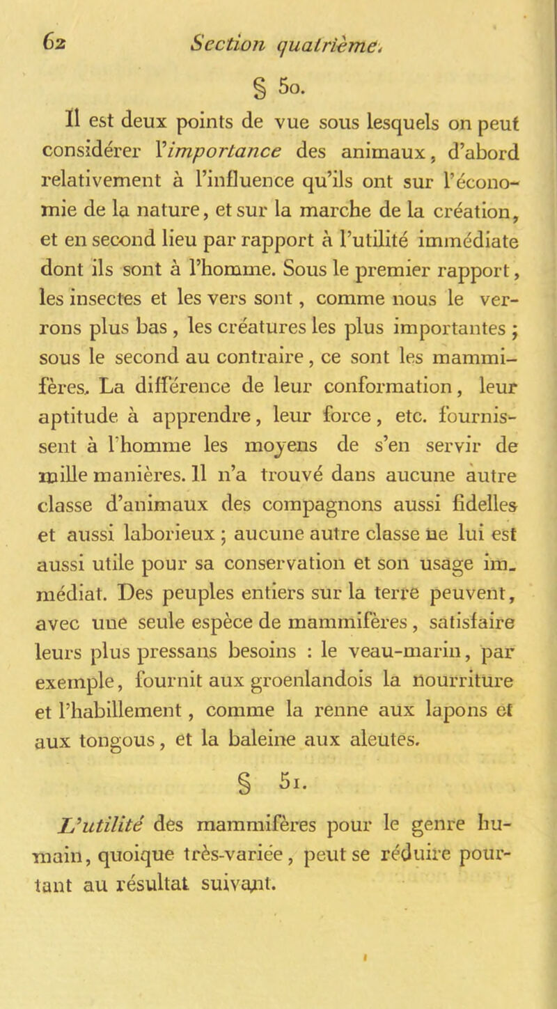 § 5o. Il est deux points de vue sous lesquels on peut considérer ^importance des animaux, d’abord relativement à l’influence qu’ils ont sur l’écono- mie de la nature, et sur la marche de la création, et en second lieu par rapport à l’utilité immédiate dont ils sont à l’homme. Sous le premier rapport, les insectes et les vers sont, comme nous le ver- rons plus bas , les créatures les plus importantes ; sous le second au contraire, ce sont les mammi- fères, La différence de leur conformation, leur aptitude à apprendre, leur force, etc. fournis- sent à l’homme les moyens de s’en servir de mille manières. 11 n’a trouvé dans aucune autre classe d’animaux des compagnons aussi fidelles et aussi laborieux ; aucune autre classe üe lui est aussi utile pour sa conservation et son usage ira, médiat. Des peuples entiers sur la terré peuvent, avec une seule espèce de mammifères, satisfaire leurs plus pressens besoins : le veau-marin, par exemple, fournit aux groenlandois la nourriture et l’habillement, comme la renne aux lapons et aux tongous, et la baleine aux aleutes. § 5i. L’utilité des mammifères pour le genre hu- main, quoique très-variée, peut se réduire pour- tant au résultat suiva^it.