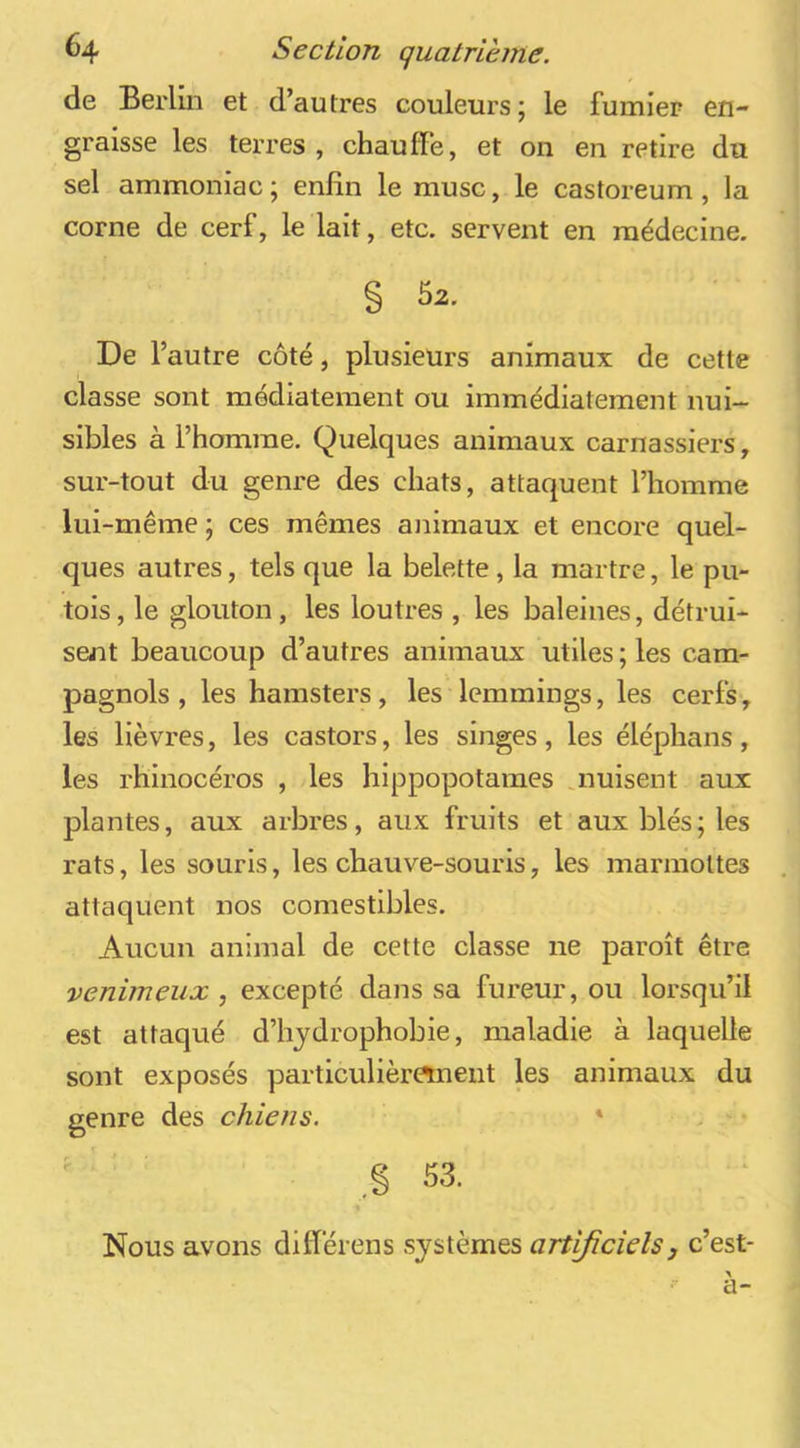 de Berlin et d’autres couleurs; le fumier en- graisse les terres , chauffe, et on en retire du sel ammoniac; enfin le musc, le castoreum , la corne de cerf, le lait, etc. servent en médecine. § 52. De l’autre côté, plusieurs animaux de cette classe sont médiatement ou immédiatement nui- sibles à l’homme. Quelques animaux carnassiers, sur-tout du genre des chats, attaquent l’homme lui-même ; ces mêmes animaux et encore quel- ques autres, tels que la belette , la martre, le pu- tois, le glouton, les loutres , les baleines, détrui- sent beaucoup d’autres animaux utiles ; les cam- pagnols , les hamsters, les lemmings, les cerfs, les lièvres, les castors, les singes, les éléphans, les rhinocéros , les hippopotames .nuisent aux plantes, aux arbres, aux fruits et aux blés; les rats, les souris, les chauve-souris, les marmottes attaquent nos comestibles. Aucun animal de cette classe ne paroît être venimeux, excepté dans sa fureur, ou lorsqu’il est attaqué d’hydrophobie, maladie à laquelle sont exposés particulièr«nent les animaux du genre des chiens. * Nous avons différens systèmes artificiels j c’est- a-