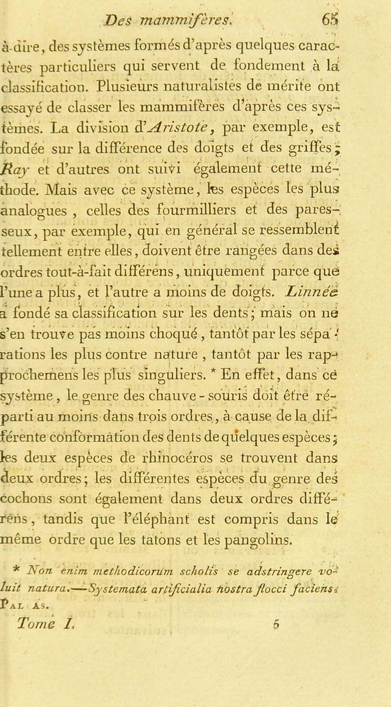 à-dire , des systèmes formés d’après quelques carac- tères particuliers qui servent de fondement à la classification. Plusieurs naturalistes de mérite ont essayé de classer les mammifères diaprés ces sys- tèmes. La division S Aristote, par exemple, est fondée sur la différence des doigts et des griffes ; ïlay et d’autres ont suivi également cette mé- thode. Mais avec ce système, tes espèces les plus analogues , celles des fpurmilliers et des pares- seux, par exemple, qui en général se ressemblent tellement entre elles, doivent être rangées dans des ordres tout-à-fait différéns, uniquement parce que l’une a plus, et l’autre a moins de doigts. Linnéà a fondé sa classification sur les dents mais on né s’en trouve pas moins choqué , tantôt par les sépa * rations les plus contre nature , tantôt par les rap-^ prochemens les p^Ius singuliers. * En effet, dans cè système, le genre des chauve - souris doit êtrë ré- parti au moins dans trois ordres, à cause de la, dif- férente cohfôrmâtion deS dents de quelques espèces ; tes deux espèces de rhinocéros se trouvent dans deux ordres ; les différentes espèces du genre des cochons sont également dans deux ordres diffé- rêns, tandis que l’éléphant est compris dans le même ordre que les tâtons et les pangolins. * Non enim methodicorum scholis se adstringere luit natura.—-Systemata artificialia tiostra Jlocci faciehsi Pal as. Tome i. 5