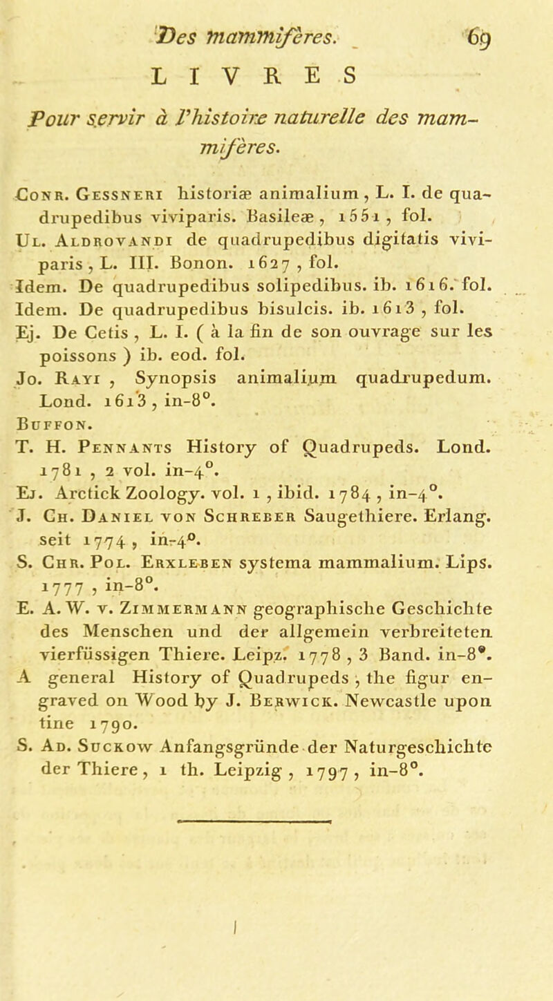 LIVRES Pour s.ervir à Vhîstohx naturelle des mam- mifères. CoNR. Gessneri historiæ animalium , L. I. de qua-> drupedibus viviparis. Basileæ , i55i, fol. Ul. Aldrovandi de quadrupedibus digitatis vivi- paris, L. III. Bonon. 1627 , fol. Idem. De quadrupedibus solipedibus. ib. i6i6.'fol. Idem. De quadrupedibus bisulcis. ib. 1613 , fol. Ej. De Cetis , L. I. ( à la fin de son ouvrage sur les poissons ) ib. eod. fol. Jo. Rayi , Synopsis animali^jm quadxupedum. Lond. 161*3, in-8°. Büffon. T. H. Pennants History of Quadrupeds. Lond. 1781 , 2 vol. in~4°. El. Arctick Zoology. vol. 1 , ibid. 1784 , in~4°. J. Ch. Daniel von Schreber Saugelhiere. Erlang. seit 1774, inr4®. S. Chr. Pol. Erxleben systema mammalium. Lips. 1777 , in-8°. E. A. W. V. Zimmermann geograpliische Gescliiclite des Menschen und der allgemein verbreiteten vierfüssigen Thiere. Leipz' 1778,3 Band. in-8*. A general History of Quadrupeds , tlie figur en- graved on Wood by J. Berwick. Newcastle upon tine 1790. S. Ad. Suckow Anfangsgründe der Naturgescbicbte der Thiere, 1 th. Leipzig, 1797, in-8®.