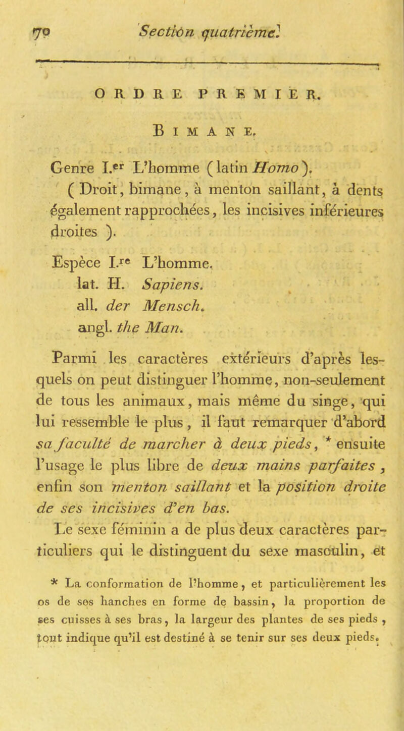 ORDRE PREMIER. Bimane. N • Genre !.**■ L’homme ( latin Homo ), ( Droit, bimane, à menton saillant, à dënts (également rapprochées, les incisives inférieures droites ). Espèce Ia« L’homme, lat. H. Sapiens. ^ ' • • ail. der Mensch, angl. the Man. Parmi .les caractères extérieurs d’après les- quels on peut distinguer l’homme, non-seulement de tous les animaux, mais meme du singe, qui lui ressemble le plus, il faut remarquer 'd’abord sa faculté de marcher à deux pieds, * ensuite l’usage le plus libre de deux mains parfaites , enfin son menton saillant et la position droite de ses incisives d’en bas. Le sexe féminin a de plus deux caractères par- ticuliers qui le distinguent du sexe masoulin, et * La conformation de l?homme, et particulièrement les os de ses hanches en forme de bassin, la proportion de ses cuisses à ses bras, la largeur des plantes de ses pieds , tout indiq^ue qu’il est destiné à se tenir sur ses deux pieds.