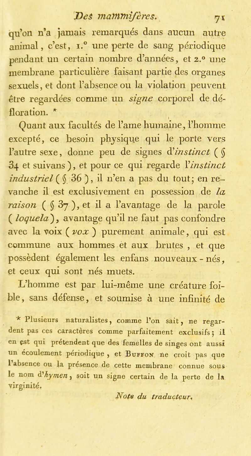 qu’on n’a jamais remarqués dans aucun autre animal, c’est, i.° une perte de sang périodique pendant un certain nombre d’années, et 2.® une membrane particulière faisant partie des organes sexuels, et dont l’absence ou la violation peuvent être regardées comme un signe corporel de dé- floration. * J Quant aux facultés de l’ame humaijie, l’homme excepté, ce besoin physique qui le porte vers l’autre sexe, donne peu de signes èèinstinct ( § 34 et suivans ), et pour ce qui regarde Vinstinct industriel ( $ 36 ), il n’en a pas du tout ; en re- vanche il est exclusivement en possession de la raison ( $ 3y ), et il a l’avantage de la parole ( loquela ), avantage qu’il ne faut pas confondre avec la voix ( vox ) purement animale, qui est commune aux hommes et aux brutes , et que possèdent également les enfans nouveaux - nés, et ceux qui sont nés muets. L’homme est par lui-même une créature foi- ble, sans défense, et soumise à une infinité de * Plusieurs naturalistes, comme l’on sait, ne regar- dent pas ces caractères comme parfaitement exclusifs 5 il en çst qui prétendent que des femelles de singes ont aussi un écoulement périodique , et Buffon ne croit pas que 1 absence ou la presence de cette membrane connue sous le nom d’^y/nert, soit un signe certain de la perte de la virginité. Note du traducteur^