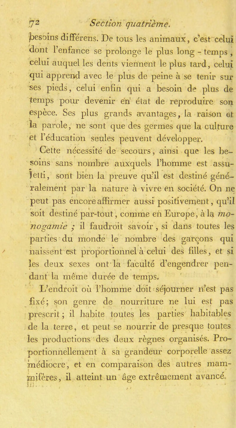 /besoins difiPérens. De tous les animaux, c’est“celui dont l’enfance se prolonge le plus long - temps , celui auquel les dents viennent le plus tard, celui qui appi-end avec le plus de peine à se tenir sur ses pieds, celui enfin qui a besoin de plus de temps pour devenir éri état de reproduire son espèce. Ses plus grands avantages, la raison et la parole, ne sont que des germes que la culture et l’éducation seules peuvent développer. Cette nécessité de secours, ainsi que les be- soins sans nombre auxquels l’homme est assu- letti, sont bien la preuve qufil est destiné géné- ralement par la nature à vivre en société. On ne peut pas encore affirmer aussi positivement, qu’il soit destiné par-tout, comme eh Europe, à la mo- nogamie / il faudroit savoir , si dans toutes les parties du monde le nombre des garçons qui naissent est proportionnel à celui des filles, et si les deux sexes ont la faculté d’engendrer pen- dant la même durée de temps. L’endroit où l’homme doit séjourner n’est pas fixé; son genre de nourriture ne lui est pas prescrit ; il habite toutes les parties^ habitables de la terre, et peut se nourrir de presque toutes les productions des deux règnes organisés. Pro- portionnellement à sa grandeur corporelle assez médiocre, et en comparaison des autres marn- jnifères, il atteint un âge extrêmement avancé. ? # ‘ . •