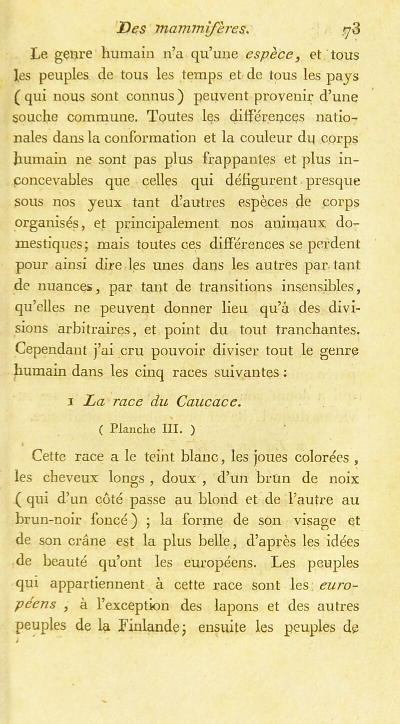 Le genre humain n’a qu’une espèce, et tous les peuples de tous les temps et de tous les pays ( qui nous sont connus) peuvent provenir d’une souche commune. Toutes les différences natio- nales dans la conformation et la couleur du corps humain ne sont pas plus frappantes et plus in- concevables que celles qui défigurent presque sous nos yeux tant d’autres espèces de corps organisés, et principalement nos anirnaux do- mestiques; mais toutes ces différences se perdent pour ainsi dire les unes dans les autres par tant de nuances, par tant de transitions insensibles, qu’elles ne peuvent donner lieu qu’à des divi- sions arbitraires, et point du tout tranchantes. Cependant j’ai cru pouvoir diviser tout le genre humain dans les cinq races suivantes ; I La race du Caucace. ( Planche III. ) 1 Cette race a le teint blanc, les joues colorées , les cheveux longs , doux , d’un brun de noix ( qui d’un côté passe au blond et de l’autre au brun-noir foncé) ; la forme de son visage et de son crâne est la plus belle, d’après les idées de beauté qu’ont les européens. Les peuples qui appartiennent à cette race sont les: euro- péens , à l’exception des lapons et des autres peuples de la Finlande; ensuite les peuples de i