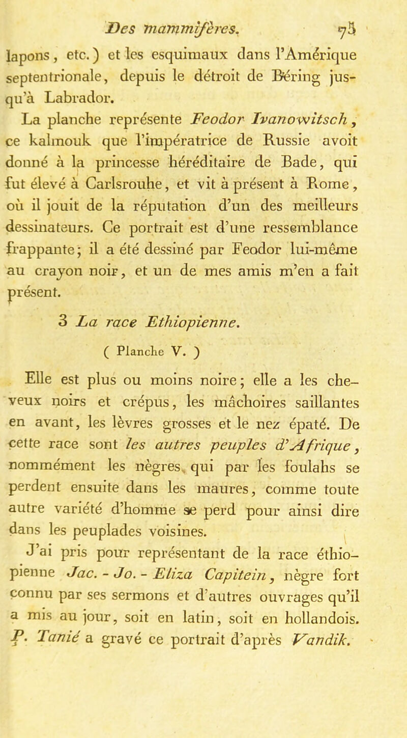 lapons, etc. ) et les esquimaux dans l’Amérique septentrionale, depuis le détroit de Béring jus- qu’à Labrador. La planche représente Feodor Ivanowîtsch, ce kalmouk que l’impératrice de Russie avoit donné à la princesse héréditaire de Bade, qui fut élevé à Carlsrouhe, et vit à présent à Rome , où il jouit de la réputation d’un des meilleurs dessinateurs. Ce portrait est d’une ressemblance frappante; il a été dessiné par Feodor lui-même au crayon noir, et un de mes amis m’en a fait présent. 3 La race Ethiopienne. ( Planclie V. ) Elle est plus ou moins noire ; elle a les che- veux noirs et crépus, les mâchoires saillantes en avant, les lèvres grosses et le nez épaté. De cette race sont les autres peuples Afrique, nommément les nègres, qui par les foulahs se perdent ensuite dans les maures, comme toute autre variété d’homme se perd pour ainsi dire dans les peuplades voisines. J’ai pris pour représentant de la race éthio- pienne Jac. - Jo. - ELiza Capitein, nègre fort connu par ses sermons et d’autres ouvrages qu’il a mis au jour, soit en latin, soit en hollandois. P. Tanié a gravé ce portrait d’après Fandik.