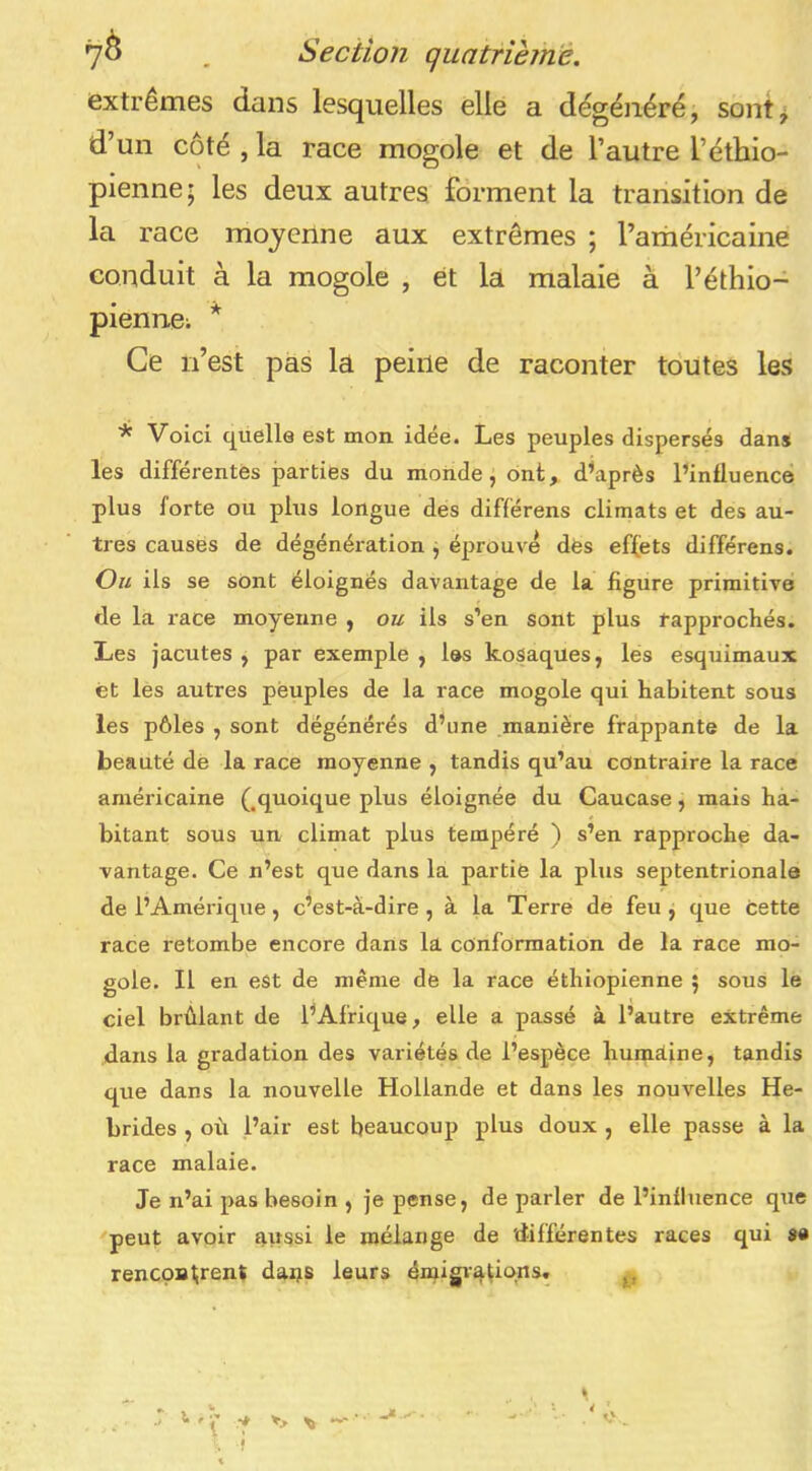 extrêmes dans lesquelles elle a dégénéré, sont^ d’un côté , la race mogole et de l’autre l’éthio- pienne; les deux autres forment la transition de la race moyenne aux extrêmes ; l’aihéricaine conduit à la mogole , et la malaie à l’éthio- pienne; * Ce n’est pas la peine de raconter toutes kvS * Voici quelle est mon idée. Les peuples dispersés dans les différentes parties du monde, ont, diaprés PinÜuencé plus forte ou plus longue dés différons climats et des au- tres causes de dégénération j éprouve dès effets différens. Ou ils se sont éloignés davantage de la figure primitive de la race moyenne , ou ils s’en sont plus rapprochés. Les jacutes , par exemple , les koSaques, les esquimaux et les autres peuples de la race mogole qui habitent sous les pôles , sont dégénérés dhine .manière frappante de la beauté de la race moyenne , tandis qu’au contraire la race américaine (,quoique plus éloignée du Caucase, mais ha- bitant sous un climat plus tempéré ) s’en rapproche da- vantage. Ce n’est que dans la partie la plus septentrionale de l’Amérique, c^est-à-dire , à la Terre de feu , que cette race retombe encore dans la conformation de la race mo- gole. Il en est de même de la race éthiopienne \ sous le ciel brûlant de fAfrique, elle a passé à l’autre extrême dans la gradation des variétés de l’espèce humaine, tandis que dans la nouvelle Hollande et dans les nouvelles Hé- brides , où l’air est beaucoup plus doux , elle passe à la race malaie. Je n’ai pas besoin , je pense, de parler de l’influence que 'peut avoir aussi le mélange de 'différentes races qui s» rencoBl;rent daas leurs émigiatiqns.