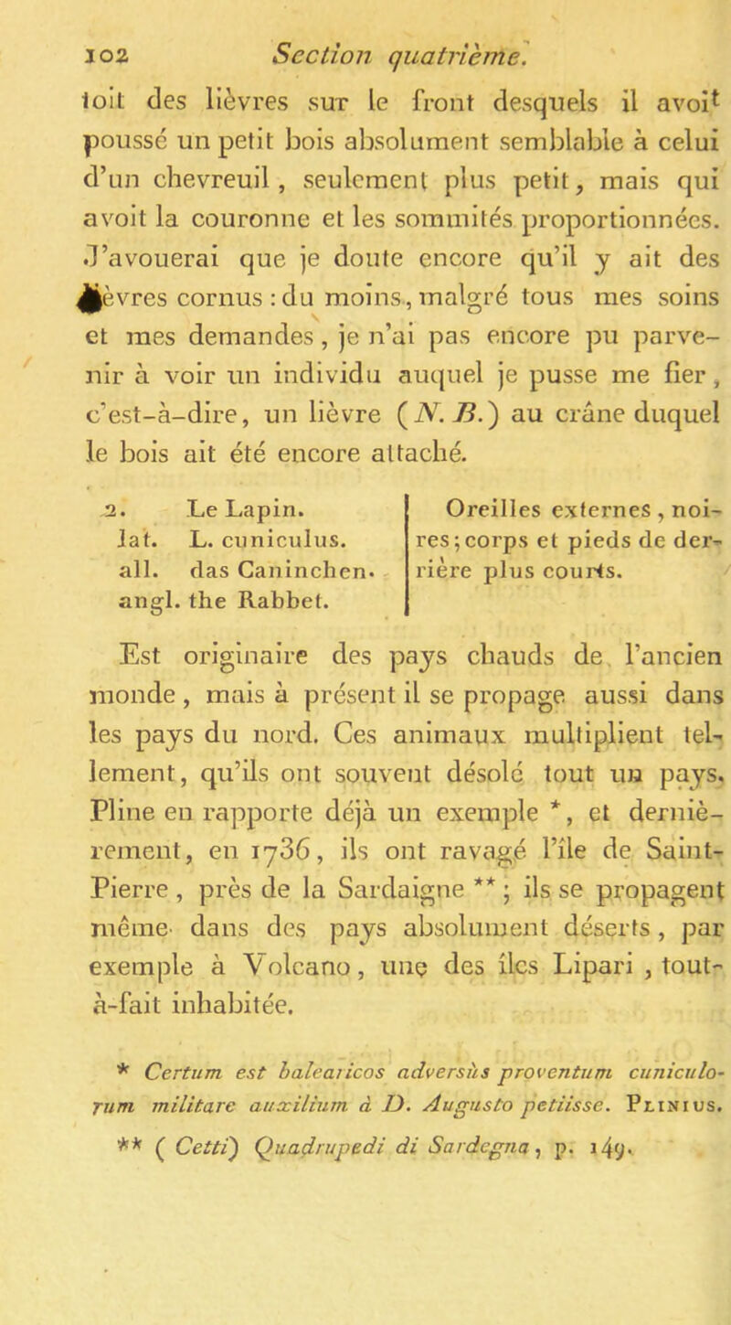 ioit des lièvres sut le front desquels il avoi^ poussé un petit bois absolument semblable à celui d’un chevreuil, seulement plus petit, mais qui avoit la couronne et les sommités proportionnées, d’avouerai que je doute encore qu’il y ait des ^èvres cornus : du moins., malgré tous mes soins et mes demandes, je n’ai pas encore pu parve- nir à voir un individu auquel je pusse me fier, c’est-à-dire, un lièvre au crâne duquel le bois ait été encore attaché. ,2. Le Lapin, lat. L. cuniculus. ail. das Ganinchen. angl. the Rabbet. Est originaire des pays chauds de, l’ancien monde , mais à présent il se propage aus.si dans les pays du nord. Ces animaux multiplient tel- lement, qu’üs ont souvent désolé tout un pays, Pline en rapporte déjà un exemple *, et derniè- rement, en 1786, ils ont ravagé File de Saint- Pierre , près de la Sardaigne ** ; ils se propagent même' dans des pays absolument déserts , par exemple à Volcano, une des ücs Lipari , tout- à-fait inhabitée. * Certum est halearicos adversi'ts proventiim cuniculo- Tum militare attxilium à U. Augusto petiisse. PtiNius. ( Cetti) Quadrupedi di Sardegnap. l49^ Oreilles externes , noi- res; corps et pieds de der- rière plus courts.