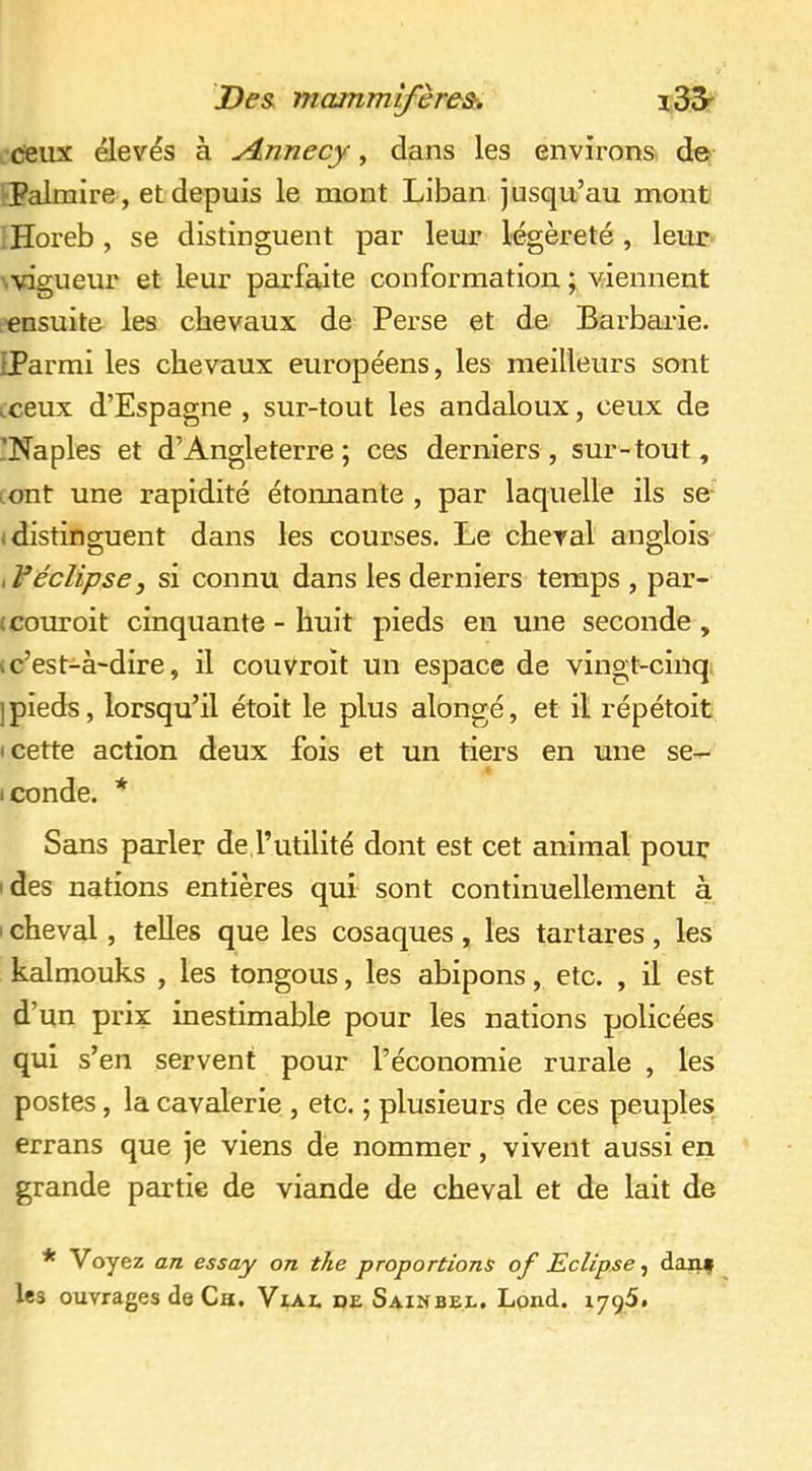 csiix élevés à Aiimecy, dans les environs: de Palmire , et depuis le mont Liban jusqu’au mont Horeb , se distinguent par leur légèreté , leur \vigueur et leur parfaite conformation ; viennent ^'ensuite les chevaux de Perse et de Barbarie. IParmi les chevaux européens, les meilleurs sont .ceux d’Espagne , sur-tout les andaloux, ceux de 'Naples et d’Angleterre; ces derniers, sur-tout, lont une rapidité étoimante , par laquelle ils se «distinguent dans les courses. Le cheval anglois if éclipse, si connu dans les derniers temps , par- (couroit cinquante - huit pieds en une seconde , I c’est-à-dire, il couvroit un espace de vingt-cinq. ]pieds, lorsqu’il étoit le plus alongé, et il répétoit I cette action deux fois et un tiers en une se- iconde. * Sans parler de l’utilité dont est cet animal pour des nations entières qui sont continuellement à I cheval, telles que les cosaques , les tartares , les kalmouks , les tongous, les abipons, etc. , il est d’un prix inestimable pour les nations policées qui s’en servent pour l’économie rurale , les postes, la cavalerie , etc. ; plusieurs de ces peuples; errans que je viens de nommer, vivent aussi en grande partie de viande de cheval et de lait de * Voyez an essay on the proportions of Eclipsediiif les ouvrages de Ca. Vial de Sainbel, Lond. lygSi