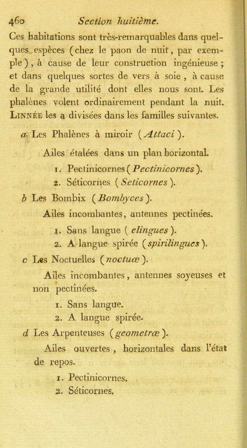 4^0 Section huitième. Ces habitations sont très-remarquables dans quel- ques espèces (chez le paon de nuit, par exem- ple ) , à cause de leur construction ingénieuse ; et dans quelques sortes de vers à soie , à cause de la grande utilité dont elles nous sont. Les phalènes volent ordinairement pendant la nuit. Linnée les a divisées dans les familles suivantes. Æ Les Phalènes à miroir i^Attaci'). Ailes ' étalées dans un plan horizontaL 1. Pectinicornes ( Pectinicomes ). 2. Séticornes ( Seticornes ). b Les Bombix {^Bomhyces\ Ailes incombantes, antennes pectinées. 1. Sans‘langue ( ). 2. a’ langue spirée ( spirilingues ). c Les Noctuelles ( noctuœ ). Ailes incombantes, antennes soyeuses et non pectinées. 1. Sans langue. 2. A langue spirée. d Les Arpenteuses ( geometrce ). Ailes ouvertes, horizontales dans l’état de repos. 1. Pectinicornes, , 2. Séticornes.