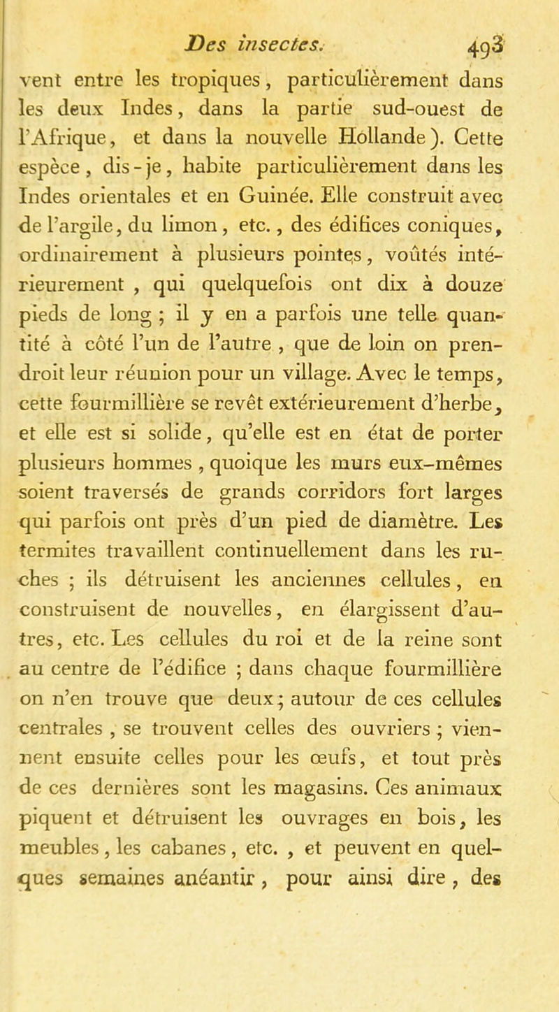 vent entre les tropiques, particulièrement dans les deux Indes, dans la partie sud-ouest de l’Afrique, et dans la nouvelle Hollande). Cette espèce , dis - je, habite particulièrement dans les Indes orientales et en Guinée. Elle construit avec de l’argile, du limon, etc., des édifices coniques, ordinairement à plusieurs pointeis, voûtés inté- rieurement , qui quelquefois ont dix à douze pieds de long ; il y en a parfois une telle quan- tité à côté l’un de l’autre , que de loin on pren- droit leur réunion pour un village. Avec le temps, cette fourmillière se revêt extérieurement d’herbe, et elle est si solide, qu’elle est en état de porter plusieurs hommes , quoique les murs eux-mêmes soient traversés de grands corridors fort larges qui parfois ont près d’un pied de diamètre. Les termites travaillent continuellement dans les ru- ches ; ils détruisent les anciennes cellules, en construisent de nouvelles, en élargissent d’au- tres, etc. Les cellules du roi et de la reine sont au centre de l’édifice ; dans chaque fourmillière on n’en trouve que deux; autour de ces cellules centrales , se trouvent celles des ouvriers ; vien- nent ensuite celles pour les œufs, et tout près de ces dernières sont les magasins. Ces animaux piquent et détruisent les ouvrages en bois, les meubles, les cabanes, etc. , et peuvent en quel- ques semaines anéantir, pour ainsi dire, des