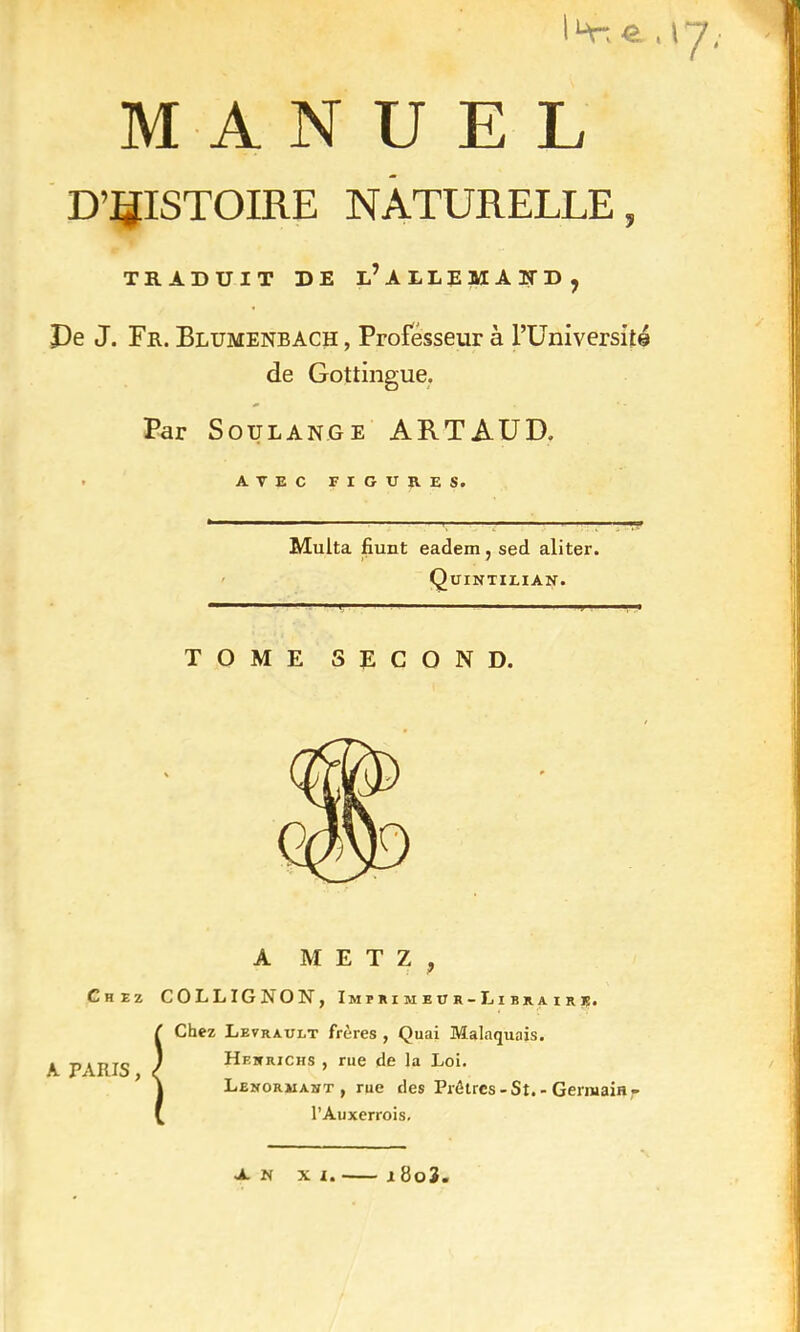 D'HISTOIRE NATURELLE, TRADUIT DE l’ ALLEMAND, De J. Fr. Blumenbach , Professeur à l’Universilé de Gottingue. Par Soulange ARTAUD. Multa fiunt eadem, sed aliter. Quintilian. TOME SECOND. A METZ, Chez COLLIGNON, Imprimeur-Libraire. A PARIS, Chez Levrault frères , Quai Malaquais. Hesrichs , rue de la Loi. Lenohjiast , rue des Prêtres - St. - Germain - l’Auxerrois. A. N xi. x 8o3