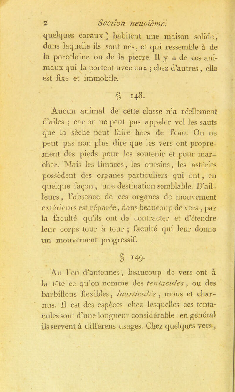 quelques coraux ) habitent une maison solide, dans laquelle ils sont nés, et qui ressemble à de la porcelaine ou de la pierre. Il y a de ces ani- maux qui la portent avec eux ; chez d’autres , elle est fixe et immobile. § 148. Aucun animal de cette classe n’a réellement d’ailes ; car on ne peut pas appeler vol les sauts que la sèche peut faire hors de l’eau. On ne peut pas non plus dire que les vers ont propre- ment des pieds pour les soutenir et pour mar- cher. Mais les limaces, les oursins, les astéries possèdent des organes particuliers qui ont, en quelque façon , une destination semblable. D’ail- leurs , l’absence de ces organes de mouvement extérieurs est réparée, dans beaucoup de vers , par la faculté qu’ils ont de contracter et d’étendre leur corps tour à tour ; faculté qui leur donne un mouvement progressif. § 149- Au lieu d’antennes, beaucoup de vers ont à la tête ce qu’on nomme des tentacules, ou des barbillons flexibles, inarticulés, mous et char- nus. Il est des espèces chez lesquelles ces tenta- cules sont d’une longueur considérable : en général ils servent à difï'érens usages. Chez quelques vers ,