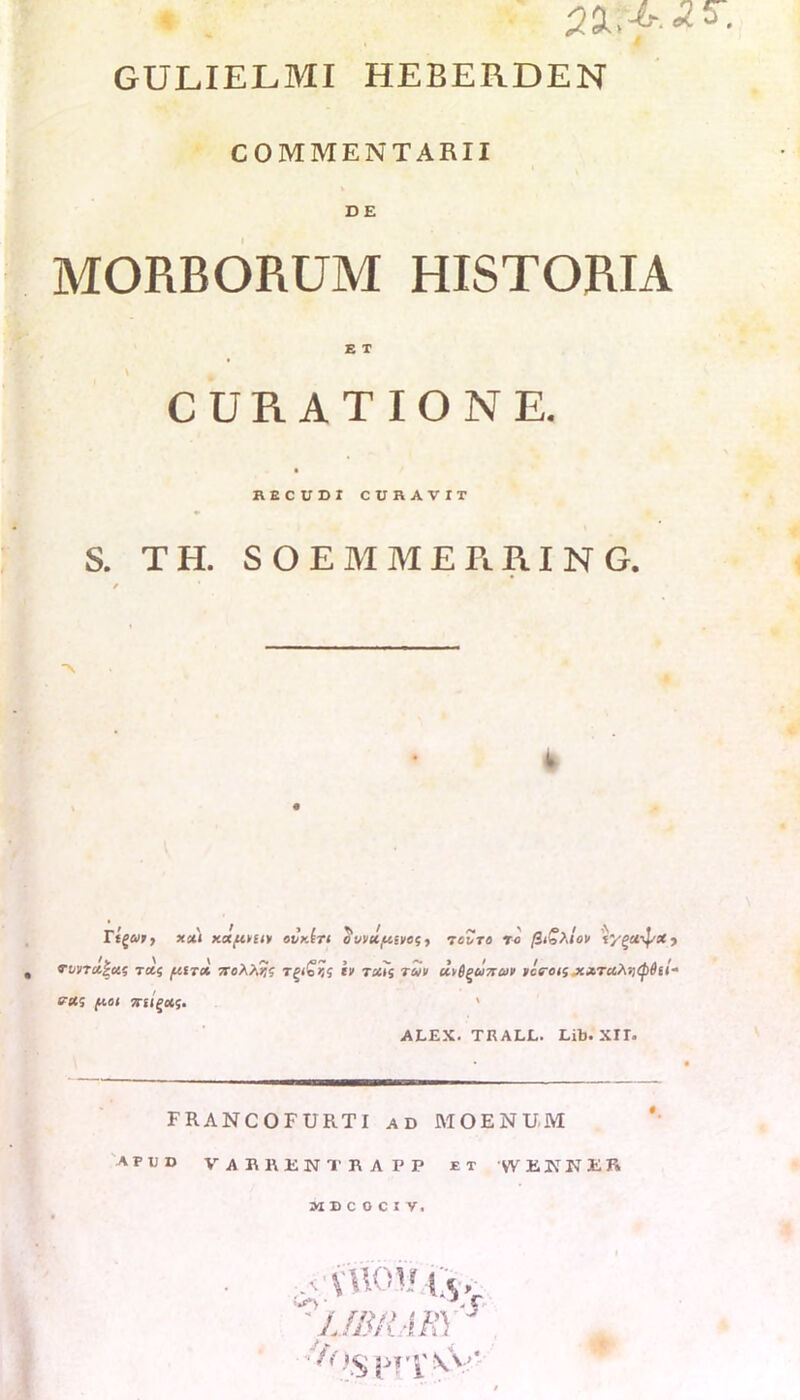 GULIELMI HEBERDEN COMMENTARII DE MORBORUM HISTORIA E T CURATIONE. RECUDI CURAVIT S. TH. SOEMMERRING. / rigui > xxi xxp.niy etJkIti o vntftsiies, tcZto ro (ii£?.lov 'iygu^X ■) VVJTX^Xi TXf fifTCt /TcA/.?? TgloKS l> TM<, TUI UlSgUTTUl IcfTOlS XXTUfaltyiii- eas fioi 7tiigx<;. * ALEX. TRALL. Lib. XII. FRANCOFURTI ad MOENUM apud VURREMTRAPP et VVEIfNER MBCOCiy, ,.vuoui;s.v 1JBRARY ; f()§ pT'| \ V'