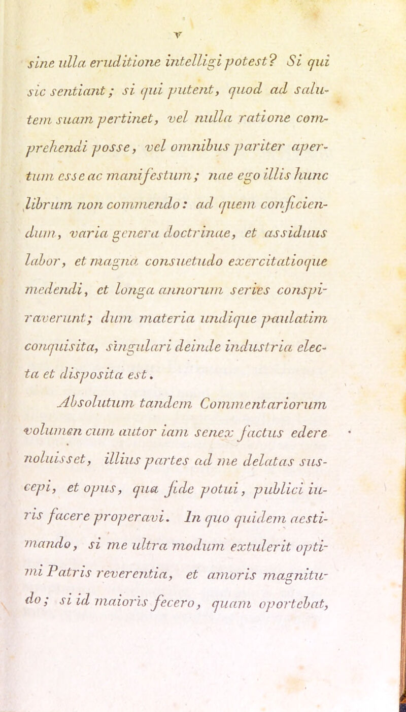 sine ulla eruditione intelligipotest? Si qui sic sentiant; si qui putent, quod ad salu- tem suam pertinet, vel nulla ratione com- prehendi posse, vel omnibus pariter aper- tum css e ac manifestum ; nae ego illis hunc librum non commendo: ad quem conficien- dum, varia genera doctrinae, et assiduus labor, et magiut consuetudo exercitatioque medendi, et longa annorum serves conspi- raverunt; dum materia undique paidatim conquisita, singulari deinde industria elec- ta et disposita est. Absolutum tandem Commentariorum volumen cum autor iam senex Jactus edere noluisset, illius partes ad me delatas sus- cepi, et opus, qua Jide potui, publici iu- ris facere properavi. In quo quidem aesti- mando , si me ultra modum extulerit opti- mi Patris reverentia, et aanoris magnitu- do ; si 'ul maioris fecero, quam oportebat,