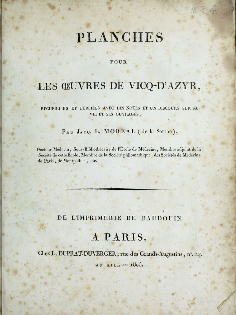 PLANCHES POUR LES (ŒUVRES DE VICQ-D’AZYR, RECUEILLIES ET PUBLIÉES AVEC DES NOTES ET UN DISCOURS SUR S V VIE ET SES OUVRAGES, Par Jacq. L. MOREAU (de la Sarlhe), Docteur Médecin , Sons-BIMlotliécaire de l’Ecole de Médecine, Membre adjoint delà Société de celte Ecole, Membre de la Société philomathique, des Sociétés de Médecine de Paris, de Montpellier , etc. à I DE ^IMPRIMERIE DE BAUDOUIN. A PARIS, Chez L. Dl'PRAT-DUVERGER, rue des Grands-Augustins, n\ 2:4. AN xn ï, — i8o5.