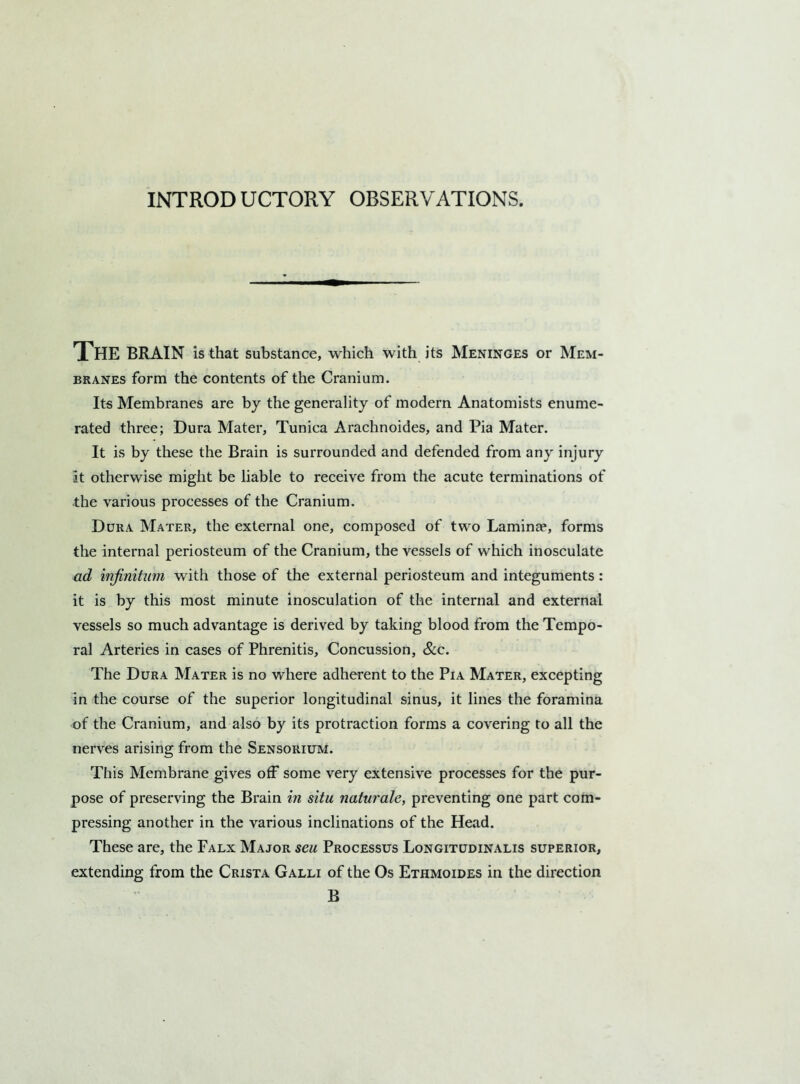 INTROD UCTORY OBSERVATIONS. The brain is that substance, which with its Meninges or Mem- branes form the contents of the Cranium. Its Membranes are by the generality of modern Anatomists enume- rated three; Dura Mater, Tunica Arachnoides, and Pia Mater. It is by these the Brain is surrounded and defended from any injury it otherwise might be liable to receive from the acute terminations of the various processes of the Cranium. Dura Mater, the external one, composed of two Lamina?, forms the internal periosteum of the Cranium, the vessels of which inosculate ad infinitum with those of the external periosteum and integuments: it is by this most minute inosculation of the internal and external vessels so much advantage is derived by taking blood from the Tempo- ral Arteries in cases of Phrenitis, Concussion, &c. The Dura Mater is no where adherent to the Pia Mater, excepting in the course of the superior longitudinal sinus, it lines the foramina of the Cranium, and also by its protraction forms a covering to all the nerves arising from the Sensorium. This Membrane gives off some very extensive processes for the pur- pose of preserving the Brain in situ naturale, preventing one part com- pressing another in the various inclinations of the Head. These are, the Falx Major seu Processus Longitudinalis superior, extending from the Crista Galli of the Os Ethmoides in the direction B