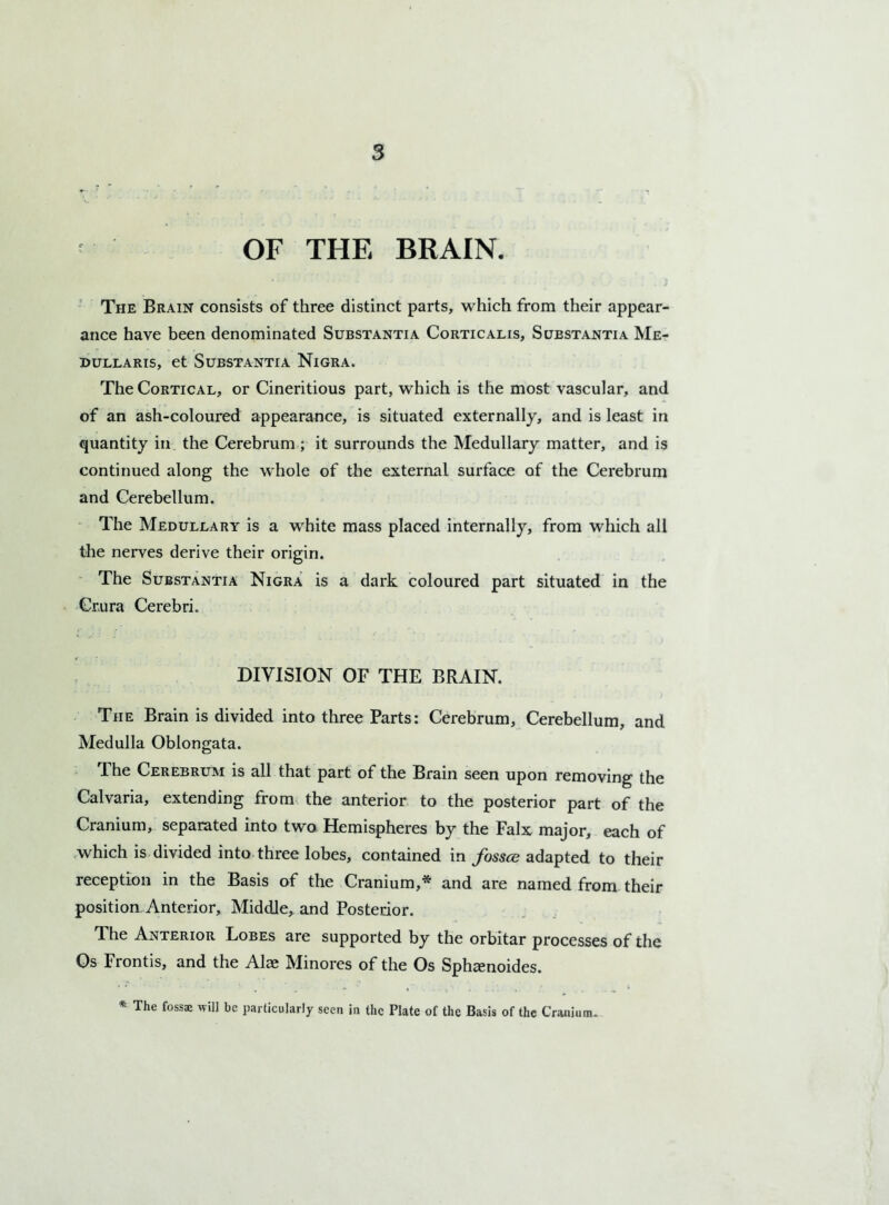 OF THE BRAIN. The Brain consists of three distinct parts, which from their appear- ance have been denominated Substantia Corticalis, Substantia Me- idullaris, et Substantia Nigra. The Cortical, or Cineritious part, which is the most vascular, and of an ash-coloured appearance, is situated externally, and is least in quantity in the Cerebrum ; it surrounds the Medullary matter, and is continued along the whole of the external surface of the Cerebrum and Cerebellum. The Medullary is a white mass placed internally, from which all the nerves derive their origin. The Substantia Nigra is a dark coloured part situated in the Crura Cerebri. DIVISION OF THE BRAIN. The Brain is divided into three Parts: Cerebrum, Cerebellum, and Medulla Oblongata. The Cerebrum is all that part of the Brain seen upon removing the Calvaria, extending from the anterior to the posterior part of the Cranium, separated into two Hemispheres by the Falx major, each of which is divided into three lobes, contained in fossae adapted to their reception in the Basis of the Cranium,* and are named from their position Anterior, Middle, and Posterior. The Anterior Lobes are supported by the orbitar processes of the Os Frontis, and the Alae Minores of the Os Sphamoides. * The fossae will be particularly seen in the Plate of the Basis of the Cranium.