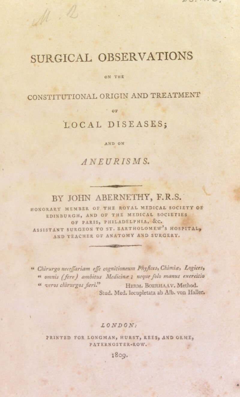 SURGICAL OBSERVATIONS ON THE CONSTITUTIONAL ORIGIN AND TREATMENT OF LOCAL DISEASES; and on ANEURISMS. BY JOHN ABERNETHY, F.R.S.' HONORARY MEMBER OF THE ROYAL MEDICAL SOCIETY OF EDINBURGH, AND OF THE MEDICAL SOCIETIES OF PARIS, PHILADELPHIA, &C. ASSISTANT SURGEON TO ST. BARTHOLOMEW’S HOSPITAL^ AND TEACHER OF ANATOMY AND SURGERY. “ Chirurgo necejfariam ejfc cognitioneum Phyjicti^ Chtmtx, LogiceJt “ omnis (fere) ambitus hledicinee ; neque folo manus exereitio « veros chtrurgos fieri. Hetim. Boerha.\v. Method. Stud. Med. locupicuta ab Alb. voo Haller* » LONDON: PRINTED FOR LONGMAN, HURST, REES, AND ORME, PATERNOSTER-ROW.