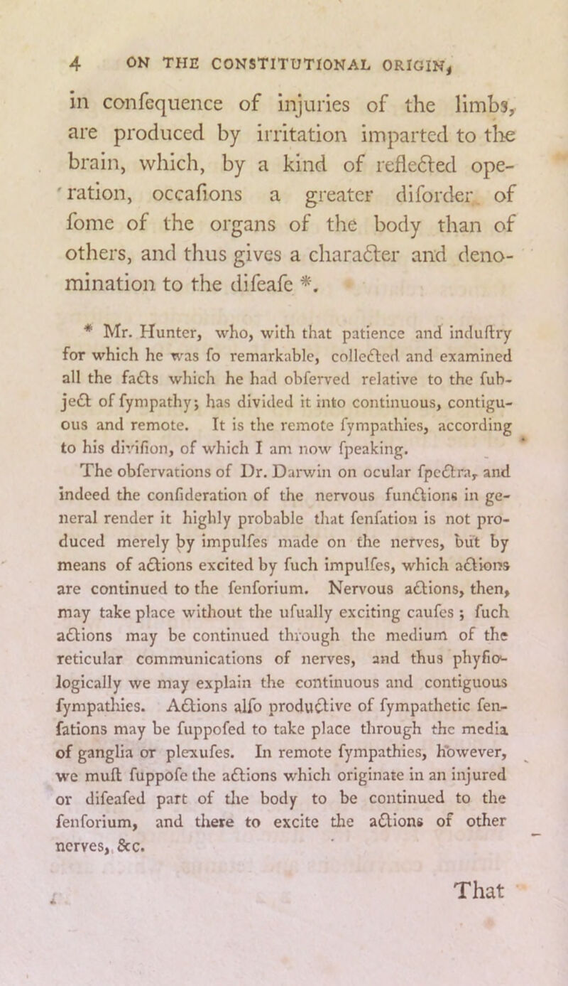 ill confcquence of injuries of the limbs, are produced by irritation imparted to tlie brain, which, by a kind of refledled ope- ' ration, occafions a greater diforder^ of fome of the organs of the body than of others, and thus gives a charadler and deno- mination to the difeafe * Mr. Hunter, who, with that patience and induftry for which he was fo remarkable, colledted and examined all the fa£l:s which he had obferved relative to the fub- je£t offympathyj has divided It into continuous, contigu- ous and remote. It is the remote fympathies, according to his di’/ifion, of which I am now fpeaking. The obfervatlons of Dr. Dai-win on ocular fpcdlra, and indeed the confideratlon of the nervous fundlions In ge- neral render it highly probable that fenfation is not pro- duced merely by impulfes made on the nerves, biit by means of actions excited by fuch impulfes, which adtions are continued to the fenforium. Nervous adlions, then, may take place without the ufually exciting caufes •, fuch adHons may be continued through the medium of the reticular communications of nerves, and thus phyfio*- logically we may explain the continuous and contiguous fympatlnes. Adlions alfo produ^ivc of fympathetic fen- fations may be fuppofed to take place through the media, of ganglia or plexufes. In remote fympathies, however, we mull fuppofe the adlions which originate in an injured or difeafed part of tlie body to be continued to the fenforium, and there to excite the a(SUons of other nerves,,&c. 4 That •