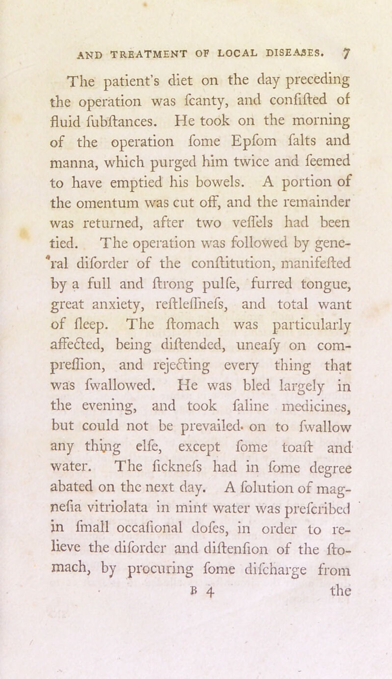 The patient’s diet on the day preceding the operation was fcanty, and confifted of fluid flibfliances. He took on the morning of the operation fome Epfom falts and manna, which purged him twice and Teemed to have emptied his bowels. A portion of the omentum was cut off, and the remainder was returned, after two veflels had been tied. The operation was followed by gene- *ral diforder of the confliitution, manifefted by a full and ftrong pulfe, furred tongue, great anxiety, reftleflhefs, and total want of fleep. The flomach was particularly affe6led, being diftended, uneafy on com- preflion, and rejefting every thing that was fwallowed. He was bled largely in the evening, and took faline medicines, but could not be prevailed* on to fwallow any thijig elfe, except fome toaft and water. The ficknefs had in fome degree abated on the next day. A folution of mag- nefia vitriolata in mint water was prefcribed in fmall occafional dofes, in order to re- lieve the diforder and diftenfion of the fto- mach, by procuring fome difcharge from B 4 the