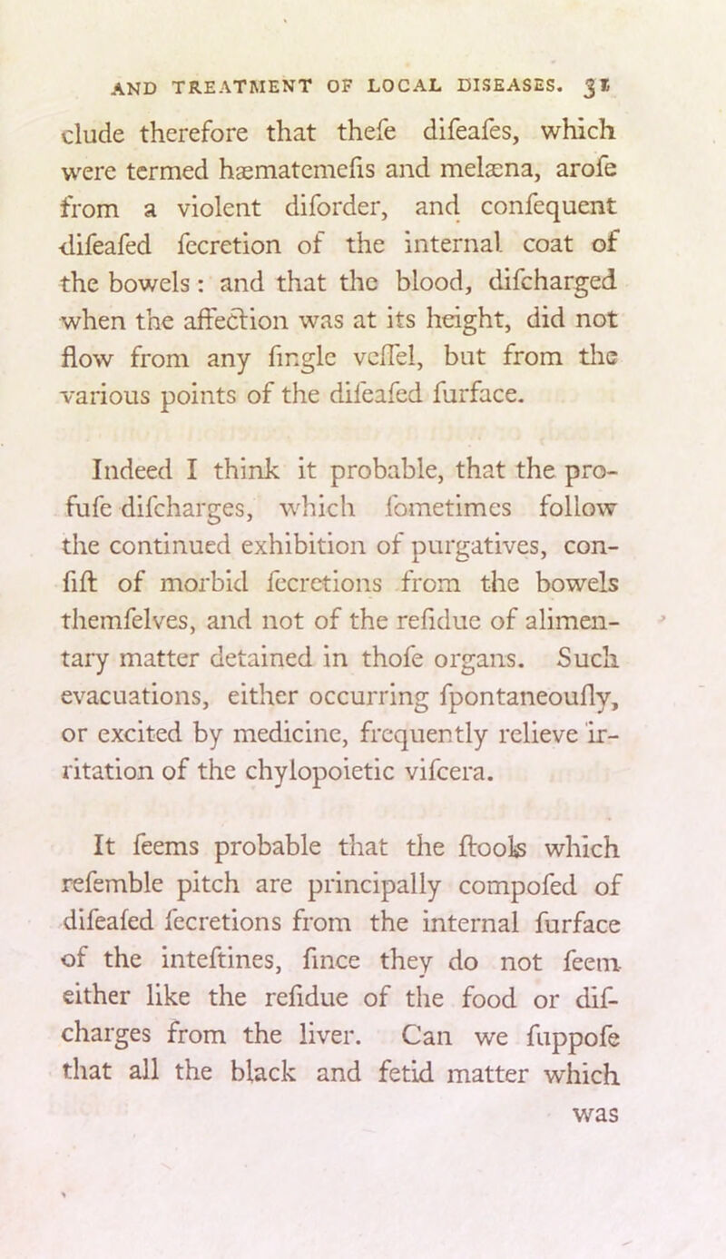 elude therefore that thefe difeafes, which were termed haematemefis and melaena, arofe from a violent diforder, and confequent difeafed fccretion of the internal coat of the bowels: and that the blood, difeharged when the affeclion was at its height, did not flow from any Angle vcflel, but from the various points of the difeafed furface. Indeed I think it probable, that the pro- fufe difeharges, \vhich fometimes follow the continued exhibition of purgatives, con- fifl: of morbid fccretions from the bowels themfelves, and not of the reAdue of alimen- tary matter detained in thofe organs. Such evacuations, either occurring fpontaneoufly, or excited by medicine, frequently relieve ir- ritation of the chylopoietic vifeera. It feems probable that the ftoois which refemble pitch are principally compofed of difeafed fecretions from the internal furface of the inteftines, Ance they do not feem either like the reAdue of the food or dif- eharges from the liver. Can we fuppofe that all the black and fetid matter which was