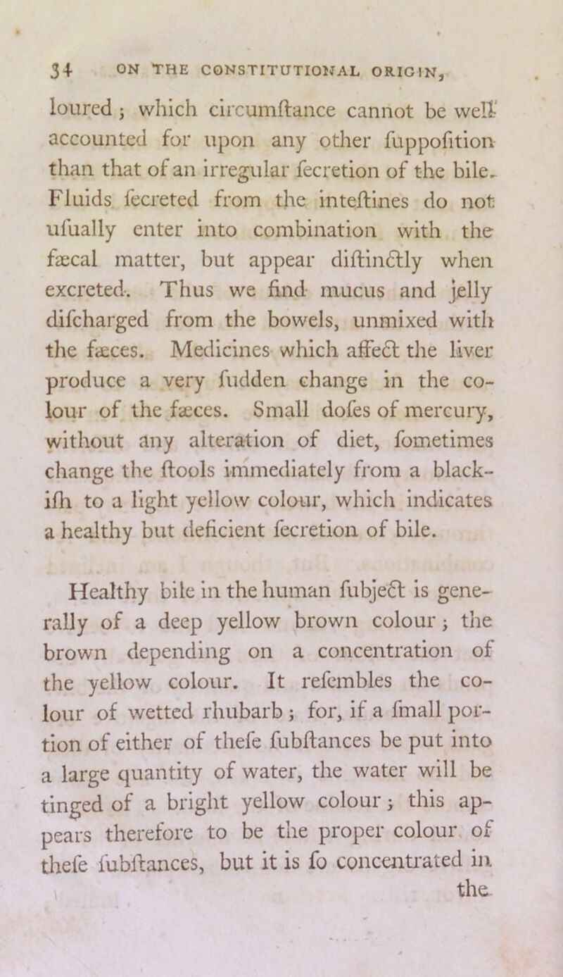 loured j which circumftance cannot be well’ accounted for upon any other fuppofition than that of an irregular fecretion of the bile. Fluids fecreted from the inteftines do not ufually enter into combination with the faecal matter, but appear diftin6fly when excreted. Thus we find mucus and jelly difcharged from the bowels, unmixed with the fsces. Medicines which affe6l the liver produce a very hidden change in the co- lour of the fiEces. Small dofes of mercury, without any alteration of diet, fometimes change the flools immediately from a black- ifh to a light yellow colour, which indicates a healthy but deficient fecretion of bile. Healthy bile in the human fubjedf is gene- rally of a deep yellow brown colour > the brown depending on a concentration of the yellow colour. It refembles the co- lour of wetted rhubarb ; for, if a fmall por- tion of either of thefe fubflances be put into a large quantity of water, the water will be tinged of a bright yellow colour j this ap- pears therefore to be the proper colour, of thefe fubltances, but it is fo concenU’ated in the-