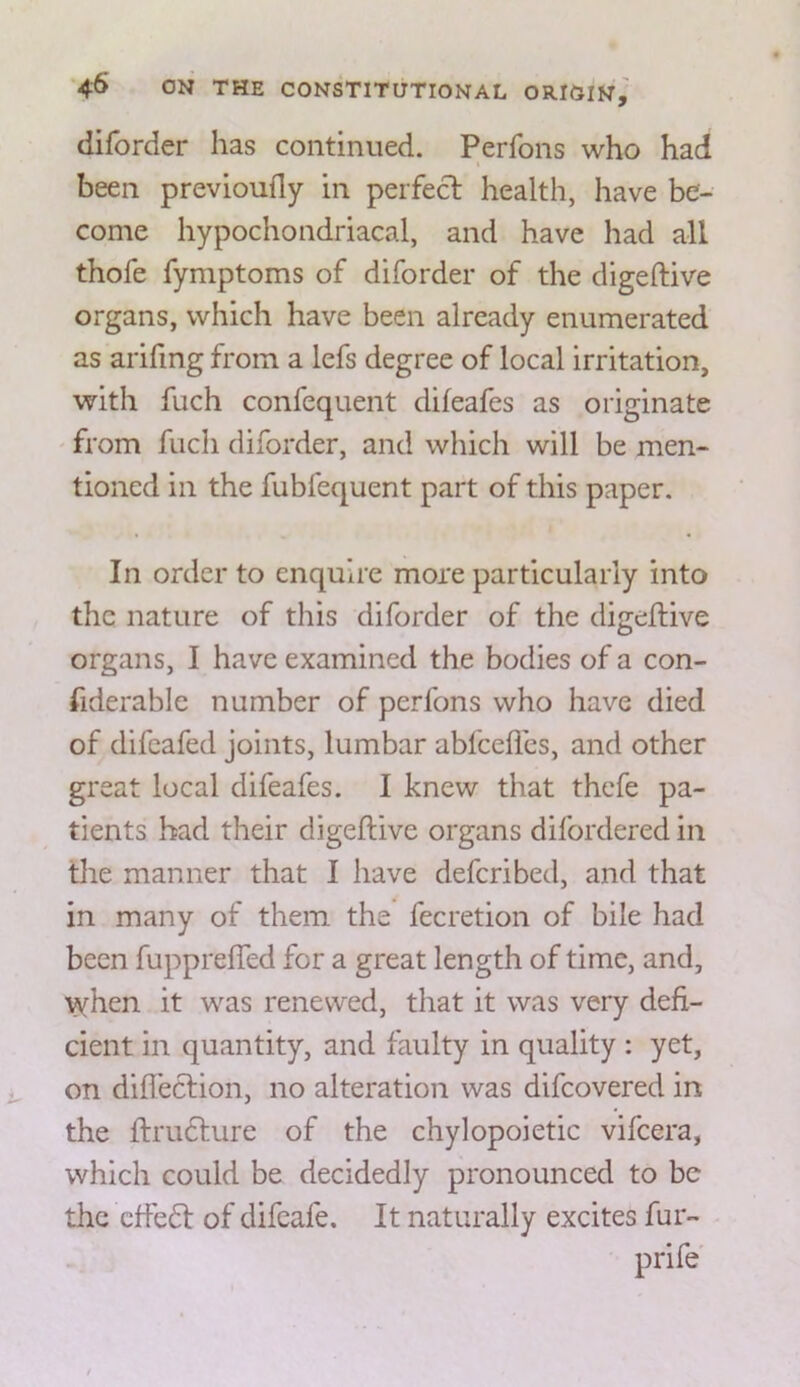 diforder has continued. Perfons who had I been previouily in perfect health, have be- come hypochondriacal, and have had all thofe fymptoms of diforder of the digeftive organs, which have been already enumerated as arifing from a lefs degree of local irritation, with fuch confequent difeafes as originate ' from fuch diforder, and which will be men- tioned in the fubfequent part of this paper. In order to enquire more particularly into the nature of this diforder of the digeftive organs, I have examined the bodies of a con- fiderable number of perfons who have died of difeafed joints, lumbar abfcefics, and other great local difeafes. I knew that thefe pa- tients had their digeftive organs difordered in the manner that I have deferibed, and that in many of them the fecretion of bile had been fupprefled for a great length of time, and, vvfhen it was renewed, that it was very defi- cient in quantity, and faulty in quality : yet, on dift'ection, no alteration was difeovered in the ftru6ture of the chylopoietic vifeera, which could be decidedly pronounced to be the cffe£t of difeafe. It naturally excites fur- prife'