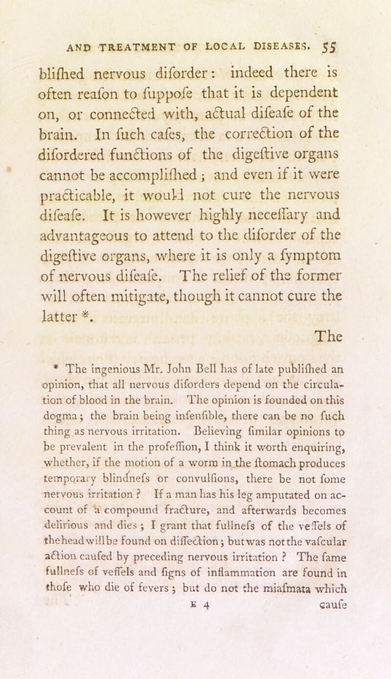 blifhed nervous diforder: indeed there is often reafon to fuppofe that it is dependent on, or connected with, actual difeafe of the brain. In fuch cafes, the corredtion of the difordered fundlions of tire digeftive organs cannot be accompliflred ; and even if it were practicable, it would not cure the nervous difeafe. It is however highly necdfary and advantageous to attend to the diforder of the digeftive organs, where it is only a fymptora of nervous difeafe. The relief of the former will often mitigate, though it cannot cure the latter The * The ingenious Mr, John Bell has of late publifliecl an opinion, that all nervous diforders depend on the circula- tion of blood in the brain. The opinion is founded on this dogma; the brain being infenfible, there can be no fuch thing as nervous irritation. Believing fimilar opinions to be prevalent in the profeflion, I think it worth enquiring, whether, if the motion of a worm in the ftomach produces temporary blindnefs or convulfions, there be not fome nervous irritation ? If a man has his leg amputated on ac- count of \i compound frafture, and afterwards becomes delirious and dies ; I grant that fullnefs of the vefTels of theheadwillbe found on diiTeclion j but was notthe vafcular aftion caufed by preceding nervous irritation ? The fame fullnefs of veffels and figns of inflammation are found in thofe who die of fevers j but do not the miafmata which E 4 caufe