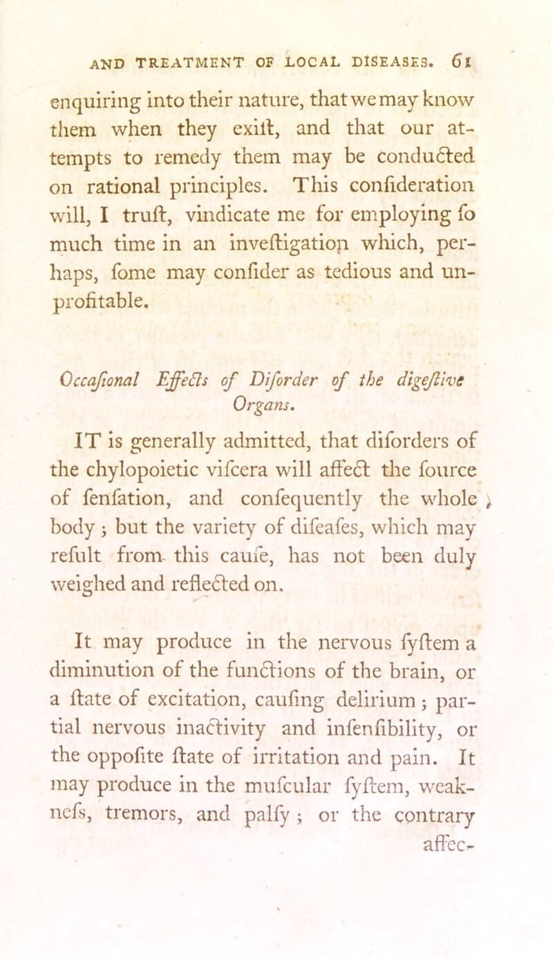 enquiring into their nature, that we may know them when they exill, and that our at- tempts to remedy them may be conducted on rational principles. This confideration will, I truft, vindicate me for employing fo much time in an inveftigatiop which, per- haps, fome may confider as tedious and un- profitable. Occafional Effects of Diforder of the digejiive Organs. IT is generally admitted, that diforders of the chylopoietic vifcera will afte6l tlie fource of fenfation, and confequently the whole body ; but the variety of difeafes, which may refult from- this caufe, has not been duly weighed and refledled on. It may produce in the nervous fyftem a diminution of the funftions of the brain, or a ftate of excitation, caufing delirium; par- tial nervous inactivity and infenfibility, or the oppofite ftate of irritation and pain. It may produce in the mufcular fyidem, wcak- ncfs, tremors, and palfy ; or the contrary affcc-