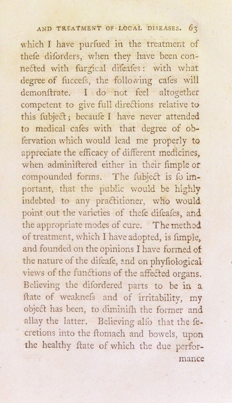 which I have purfued in the treatment of thefe diforders, when they have been con- ne6led with fur^cal difeafes: with what degree of fuccefs, the foliovving cafes will demonftrate. I do not feel altoo;ether competent to give full dire6Hons relative to this fubjecl; becaufe I have never attended to medical cafes with that degree of ob- fervation which would lead me properly to appreciate the efficacy of different medicines, when adminiftered either in their fimple or compounded forms. The fubjecf is fo im- portant, that the public would be highly indebted to any pradlitioner, who would point out the varieties of thefe difeafes, and the appropriate modes of cure. The method of treatment, which I have adopted, is fimple, and founded on the opinions I have formed of the nature of the difeafe, and on phyfiological views of the fundtions of the affecfed organs. Believing the difordered parts to be in a ftate of weaknefs and of irritability, my objedt has been, to diminiffi the former and allay the latter. Believing alio that the fe- cretions into the ftomach and bowels, upon the healthy ftate of which the due perfor- mance