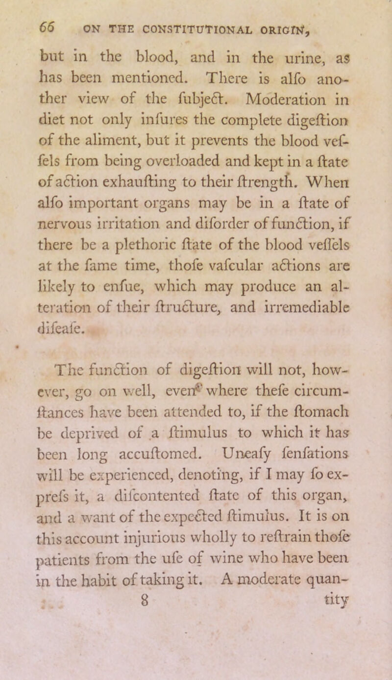 but in the blood, and in the urine, as has been mentioned. There is alfo ano- ther view of the fubje6l. Moderation in diet not only infures the complete digeftion of the aliment, but it prevents the blood vef- fels from being overloaded and kept in a ftate of a6Vion exhaufting to their ftrength. When alfo important organs may be in a ftate of nervous irritation and diforder of fun6lion, if there be a plethoric ftate of the blood veffels at the fame time, thofe vafcular aftions are likely to enfue, which may produce an al- teration of their ftruclure, and irremediable difeafe. The fun6Hon of digeftion will not, how- ever, uo on well, even^' where thefe circum- ftances have been attended to, if the ftomach be deprived of a ftimulus to which it has been long accuftomed. Uneafy fenfations will be experienced, denoting, if I may fo ex- prefs it, a dilcontented ftate of this organ, and a want of the expe^ed ftimulus. It is on this account injurious wholly to reftrain thofe patients from the ufe of wine wlio have been in the habit of taking it. A moderate quan- 8 tity