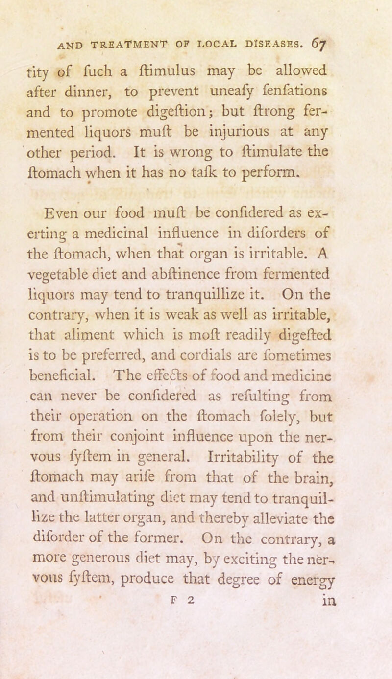 tity of fuch a ftimulas may be allowed after dinner, to prevent uneafy fenfations and to promote digeftionj but ftrong fer- mented liquors muft be injurious at any other period. It is wrong to ftimulate the ftomach when it has no talk to perform. 1 Even our food muft be confidered as ex- erting a medicinal influence in diforders of the ftomach, when that organ is irritable. A vegetable diet and abftinence from fermented liquors may tend to tranquillize it. On the contraiy, when it is weak as well as irritable, that aliment which is moft readily digefted is to be preferred, and cordials are fometimes beneficial. The effects of food and medicine can never be confidered as refultins: from their operation on the ftomach folely, but from their conjoint influence upon the ner- vous fyftem in general. Irritability of the ftomach may arife from that of the brain, and unftimulating diet may tend to tranquil- lize the latter organ, and thereby alleviate the diforder of the former. On the contrary, a more generous diet may, by exciting the ner- vous fyftem, produce that degree of energy F 2 in