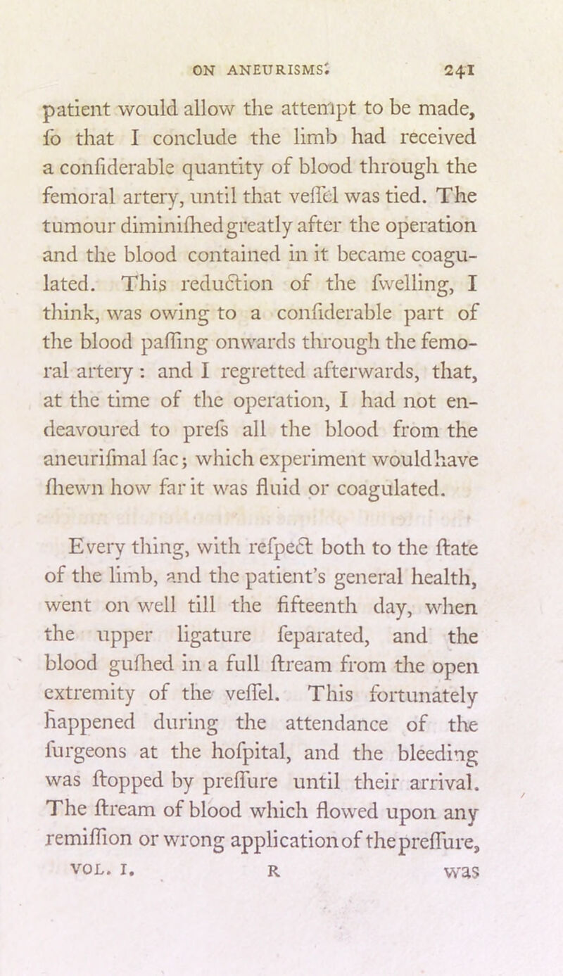 patient would allow the attempt to be made, fo that I conclude the limb had received a confiderable quantity of blood through the femoral artery, until that veffel was tied. The tumour diminilhed greatly after the operation and the blood contained in it became coagu- lated. This redudlion of the fwelling, I think, was owing to a confiderable part of the blood palling onwards through the femo- ral arteiy ; and I regretted afterwards, that, at the time of the operation, I had not en- deavoured to prefs all the blood from the aneurifmal fac; which experiment would have fliewn how far it was fluid or coagulated. Every thing, with refpecl both to the ftate of the limb, and the patient’s general health, went on well till the fifteenth day, when the upper ligature feparated, and the blood gullied in a full ftream from the open extremity of the veflel. This fortunately happened during the attendance of the furgeons at the hofpital, and the bleeding was flopped by prefliire until their arrival. The flream of blood which flowed upon any remiflion or wrong application of thepreflure, VOL. I, R vvas