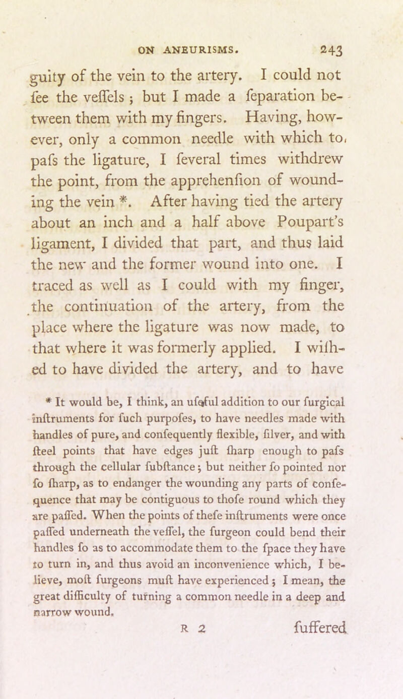 guity of the vein to the artery. I could not fee the veffels ; but I made a reparation be- - tween them with my fingers. Having, how- ever, only a common needle with which to< pafs the ligature, I feveral times withdrew the point, from the apprehenfion of wound- ing the vein After having tied the artery about an inch and a half above Poupart’s ligament, I divided that part, and thus laid the new and the former wound into one. I traced as well as I could with my finger, the continuation of the artery, from the place where the ligature was now made, to that where it was formerly applied. I wilh- ed to have divided the artery, and to have * It would be, I think, an ufqful addition to our furgical inftruments for fuch purpofes, to have needles made with handles of pure, and confequently flexible, filver, and with fteel points that have edges juft; fliarp enough to pafs through the cellular fubftance; but neither fo pointed nor fo ftiarp, as to endanger the wounding any parts of confe- quence that may be contiguous to thofe round which they are palTed. When the points of thefe inftruments were once pafled underneath the veflel, the furgeon could bend their handles fo as to accommodate them to the fpace they have to turn in, and thus avoid an inconvenience which, I be- lieve, moft furgeons muft have experienced j I mean, the great dilHculty of turning a common needle in a deep and narrow wound. R 2 fuffered