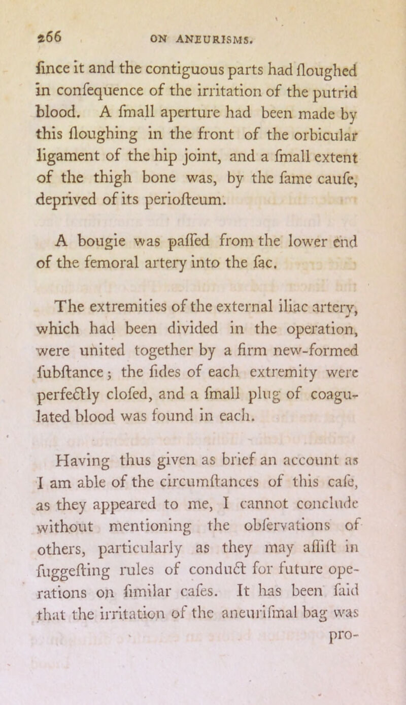 !i66 fince it and the contiguous parts had Houghed in confequence of the irritation of the putrid blood. A fmall aperture had been made by this Houghing in the front of the orbicular ligament of the hip joint, and a fmall extent of the thigh bone was, by the fame caufe, deprived of its perioHieum. A bougie was paffed from the lower Chd of the femoral artery into the fac, » The extremities of the external iliac arteiy, which had been divided in the operation, were united together by a firm new-formed fubflance; the Hides of each extremity were perfedlly clofed, and a fmall plug of coagu^ lated blood was found in each. Having thus given as brief an account as I am able of the circumftances of this cafe, as they appeared to me, I cannot conclude without mentioning the obfervations of others, particularly as they may aflill in fuggefling rules of conduft for future ope- rations on fimilar cafes. It lias been faid that the irritation of the aneurifmal bag was pro-