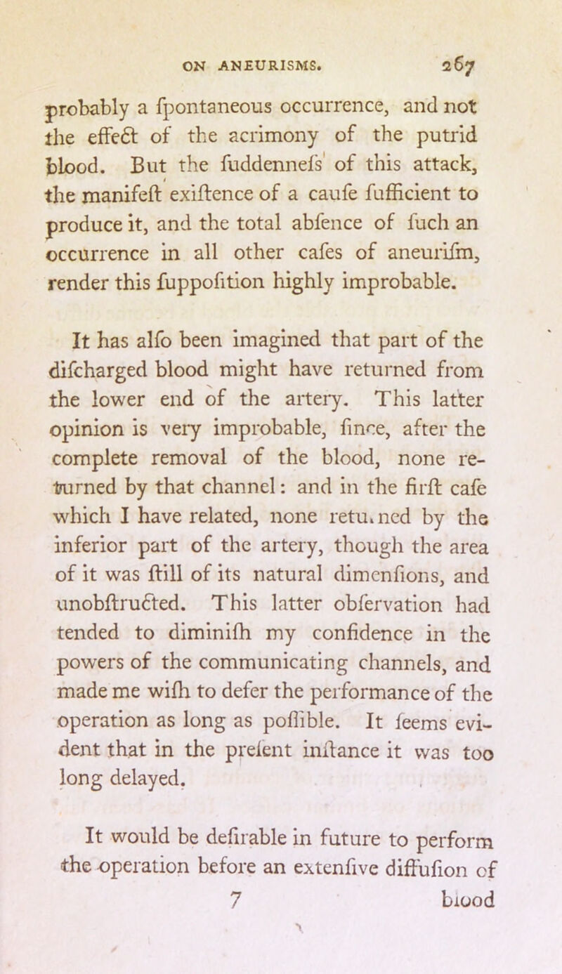 probably a fpontaneous occurrence, and not the efFeft of the acrimony of the putrid blood. But the fuddennefs' of this attack, # the manifeft exiffence of a caufe fufficient to produce it, and the total abfence of fuch an occurrence in all other cafes of aneurifm, render this fuppofition highly improbable. It has alfo been imagined that part of the difcharged blood might have returned from the lower end of the artery. This latter opinion is veiy improbable, fince, after the complete removal of the blood, none re- liurned by that channel: and in the firft cafe which I have related, none retu»ncd by the inferior part of the artery, though the area of it was ffill of its natural dimenfions, and unobftrufted. This latter obfervation had tended to diminifh my confidence in the powers of the communicating channels, and made me wifh to defer the performance of the operation as long as poflible. It feems evi- dent that in the prelent inllance it was too long delayed. It would be defirable in future to perform the operation before an extenfive diffufion of 7 blood