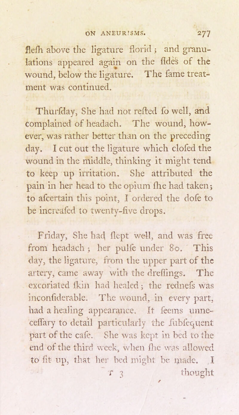 flefli above the ligature fiorid 3 and gi*anu- lations appeared again on the fide^ of the wound, below the ligature. The fame treat- ment was continued. Thurfday, She had not refted fo well, and complained of headach. The wound, how- ever, was rather better than on the preceding day. I cut out the ligature which clofed the wound in the middle, thinking it might tend to keep up irritation. She attributed the pain in her head to the opium die had taken-, to afcertain this point, I ordered the dofe to be increafed to twenty-live drops. Friday, She had dept well, and was free from headach ; her pulfe under 80. This day, the ligature, from the upper part of the artery, came away with the dreflings. The excoriated (kin had healed; the rednefs was inconfiderablc. The wound, in every part, had a healing appearance. It fecins uime- cedary to detail particularly the iubfequent part of the cafe. She was kept in bed to the end of the third week, Vvdien die was allowed to fit up, that lier bed might be made. I T 3 thought