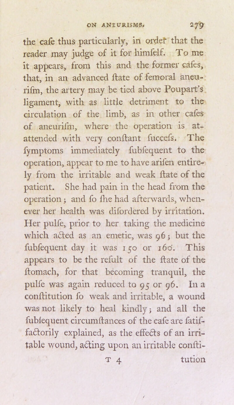 the cafe thus particularly, in ordef that the reader may judge of it for himfelf. To me it appears, from this and the former cafes, that, in an advanced flate of femoral aneu- rifm, the artery may be tied above Poupait’s ligament, with as little detriment to the circulation of the limb, as in other cafes of aneurifm, where the operation is at- attended with very conflant fuccefs. The fymptoms immediately fubfequent to the operation, appear to me to have arifen entire- ly from the irritable and weak flate of the patient. She had pain in the head from the operation; and fo hie had afterwards, when- ever her health was difordered by irritation. Her pulfe, prior to her taking the medicine which adled as an emetic, was 96; but the fubfequent day it was 150 or 160. This appears to be the refult of the flate of the flomach, for that becoming tranquil, the pulfe was again reduced to 95 or 96. In a conflitution fo weak and irritable, a wound was not likely to heal kindly j and all the fubfequent circumflances of the cafe are fatif- fadlorily explained, as the effedls of an irri- table wound, adling upon an irritable confti-