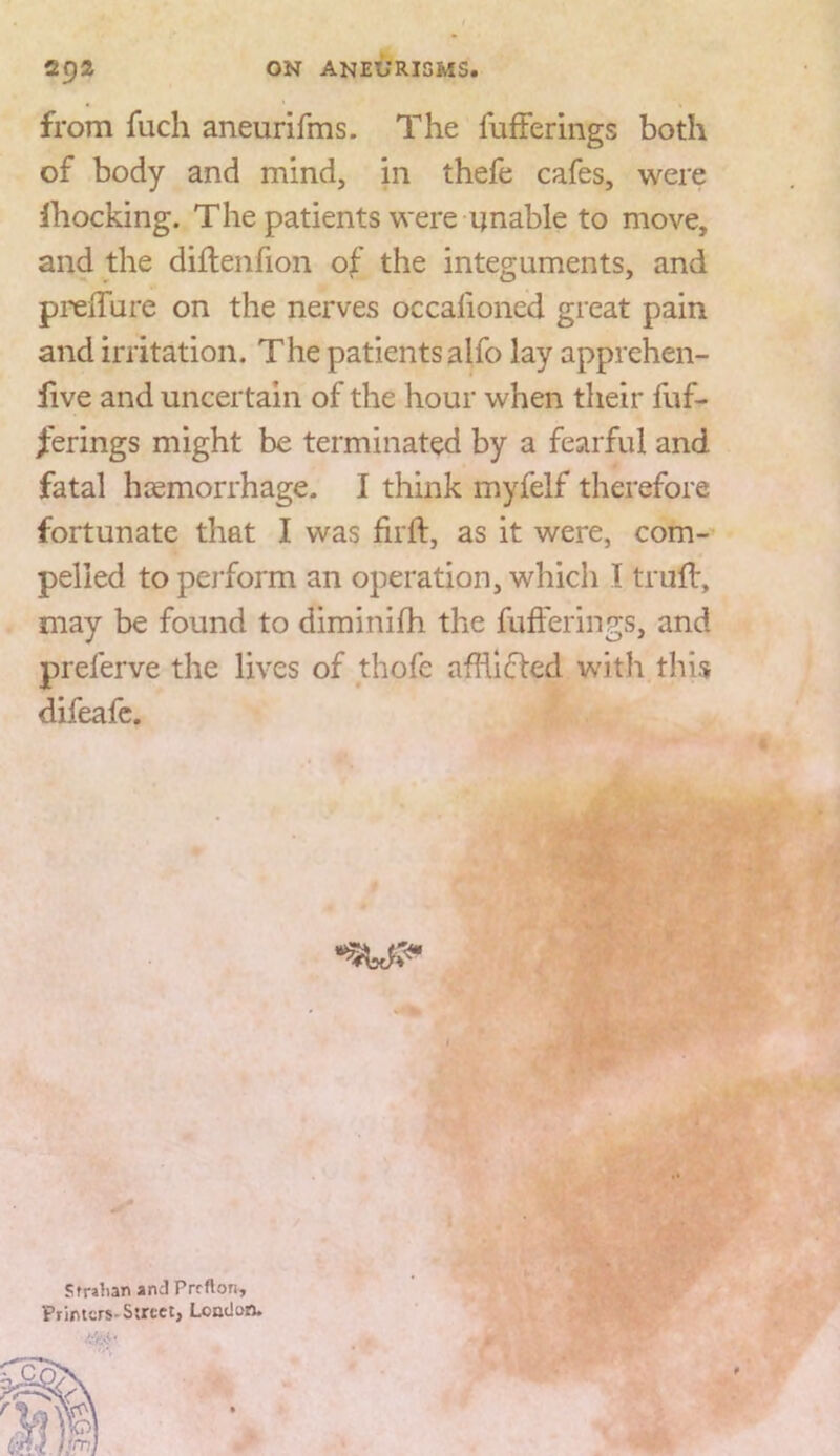 from fuch aneurifms. The fufferings both of body and mind, in thefe cafes, were ihocking. The patients were unable to move, and the diflenfion of the integuments, and preiTure on the nerves occalioned great pain and irritation. The patients alfo lay apprehen- live and uncertain of the hour when their fuf- /erings might be terminated by a fearful and fatal hcemorrhage. I think myfelf therefore fortunate that I was firft, as it were, com- pelled to pei'form an operation, which I truif, may be found to diminilh the fufferings, and preferve the lives of thofe afhlfled with this difeafc. Sfralian andPrcflon, Primcrs-Ssrcct, London.