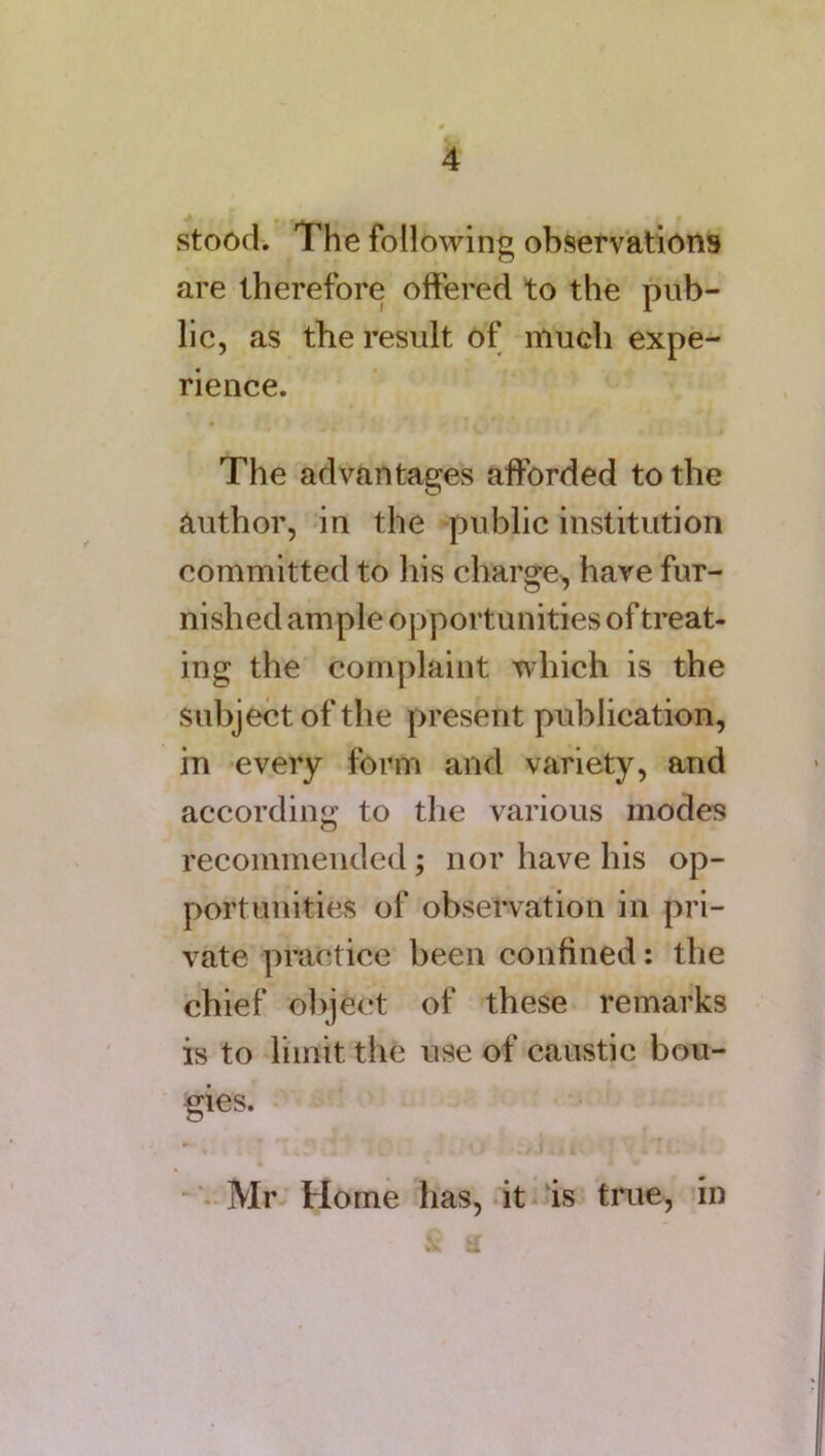 stood. Idle following observations are therefore offered to the pub- lic, as the result of much expe- rience. The advantages afforded to the author, in the public institution committed to his charge, have fur- nished ample opportunities of treat- ing the complaint which is the subject of the present publication, in every form and variety, and according to the various modes recommended; nor have his op- portunities of observation in pri- vate practice been confined: the chief object of these remarks is to limit the use of caustic bou- gies. Mr Home has, it is true, in