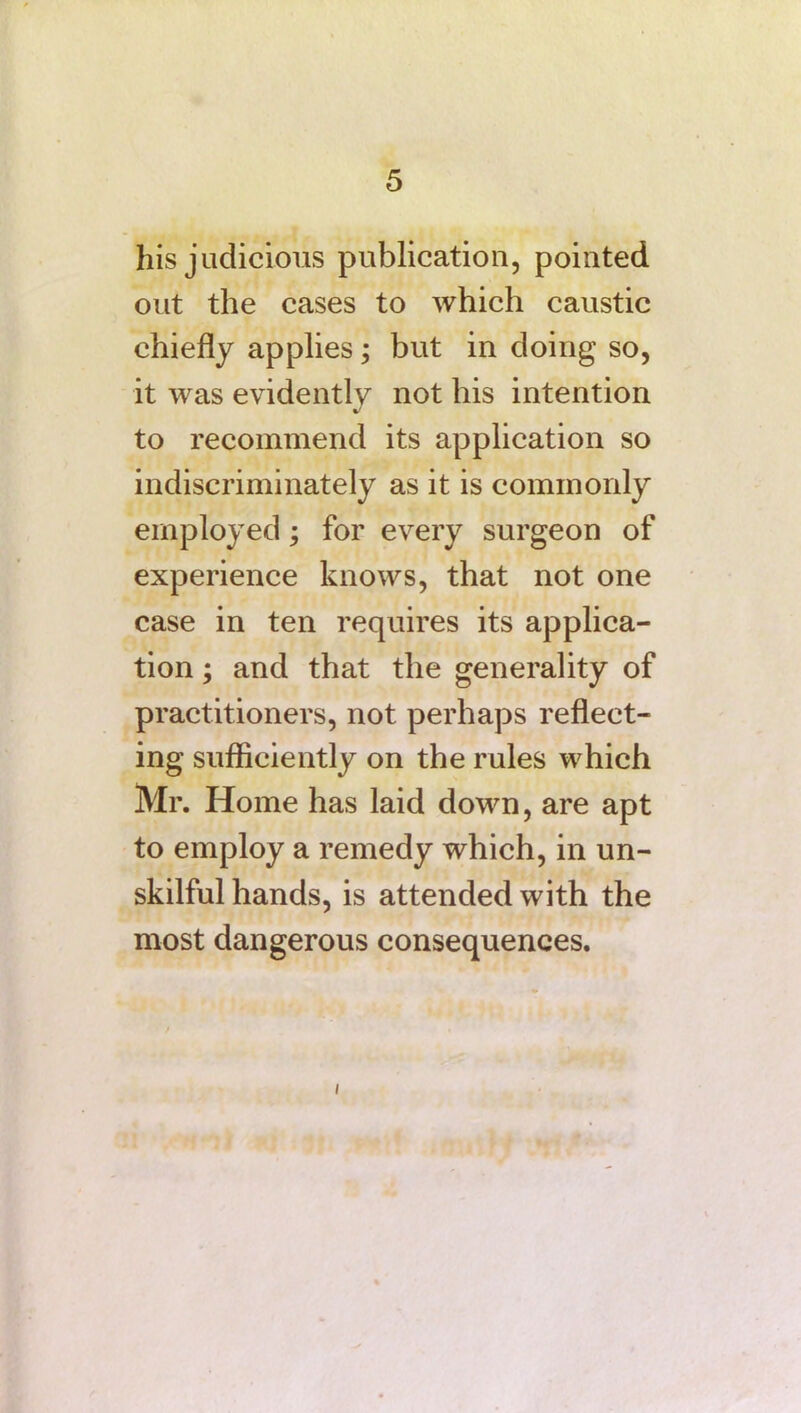 his judicious publication, pointed out the cases to which caustic chiefly applies; but in doing so, it was evidently not his intention to recommend its application so indiscriminately as it is commonly employed; for every surgeon of experience knows, that not one case in ten requires its applica- tion ; and that the generality of practitioners, not perhaps reflect- ing sufficiently on the rules which Mr. Home has laid down, are apt to employ a remedy which, in un- skilful hands, is attended with the most dangerous consequences. i