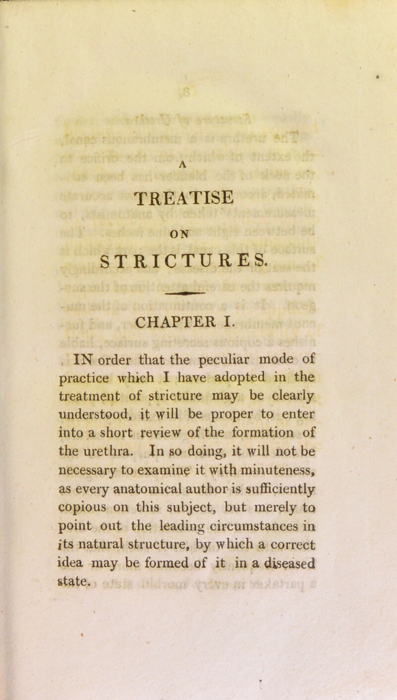 TREATISE ON STRICTURES. CHAPTER I. IN order that the peculiar mode of practice which I have adopted in the treatment of stricture may be clearly understood, it will be proper to enter into a short review of the formation of the urethra. In so doing, it will not be necessary to examine it with minuteness, as every anatomical author is sufficiently copious on this subject, but merely to point out the leading circumstances in its natural structure, by which a correct idea may be formed of it in a diseased %