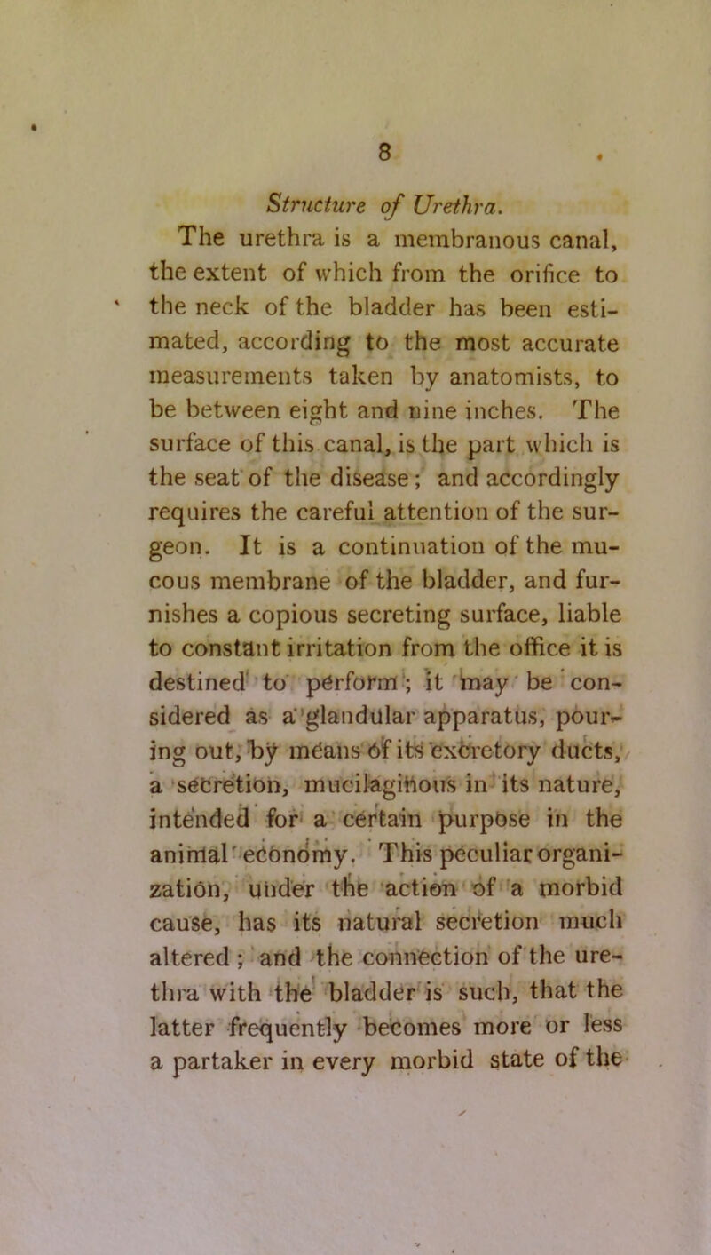 Structure of Urethra. The urethra is a membranous canal, the extent of which from the orifice to ' the neck of the bladder has been esti- mated, according to the most accurate measurements taken by anatomists, to be between eight and nine inches. The surface of this canal, is the part which is the seat of the disease; and accordingly requires the careful attention of the sur- geon. It is a continuation of the mu- cous membrane of the bladder, and fur- nishes a copious secreting surface, liable to constant irritation from the office it is destined to perform ; it may be con- sidered as a’glandular apparatus, pour- ing out, I>y means 6f its excretory ducts, a secretion, mucilaginous in its nature, intended for a certain purpose in the animal'economy. This peculiar organi- zation, under the action of a morbid cause, has its natural secretion much altered ; and the connection of the ure- thra with the bladder is such, that the latter frequently becomes more or less a partaker in every morbid state of the